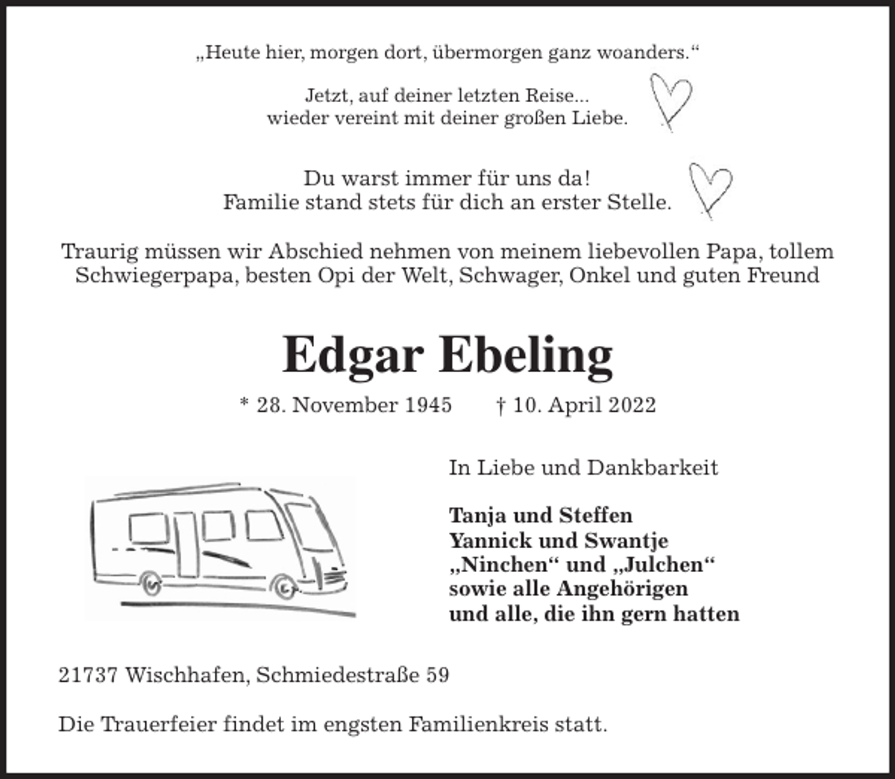 <p>„Heute hier, morgen dort, übermorgen ganz woanders.“</p>
<p>Jetzt, auf deiner letzten Reise...<br />wieder vereint mit deiner großen Liebe.<br />Du warst immer für uns da!<br />Familie stand stets für dich an erster Stelle.</p>
<p>Traurig müssen wir Abschied nehmen von meinem liebevollen Papa, tollem<br />Schwiegerpapa, besten Opi der Welt, Schwager, Onkel und guten Freund<br />Edgar Ebeling<br />* 28. November 1945 † 10. April 2022<br />In Liebe und Dankbarkeit</p>
<p>Tanja und Steffen<br />Yannick und Swantje<br />„Ninchen“ und „Julchen“<br />sowie alle Angehörigen<br />und alle, die ihn gern hatten<br />21737 Wischhafen, Schmiedestraße 59</p>
<p>Die Trauerfeier findet im engsten Familienkreis statt.</p>