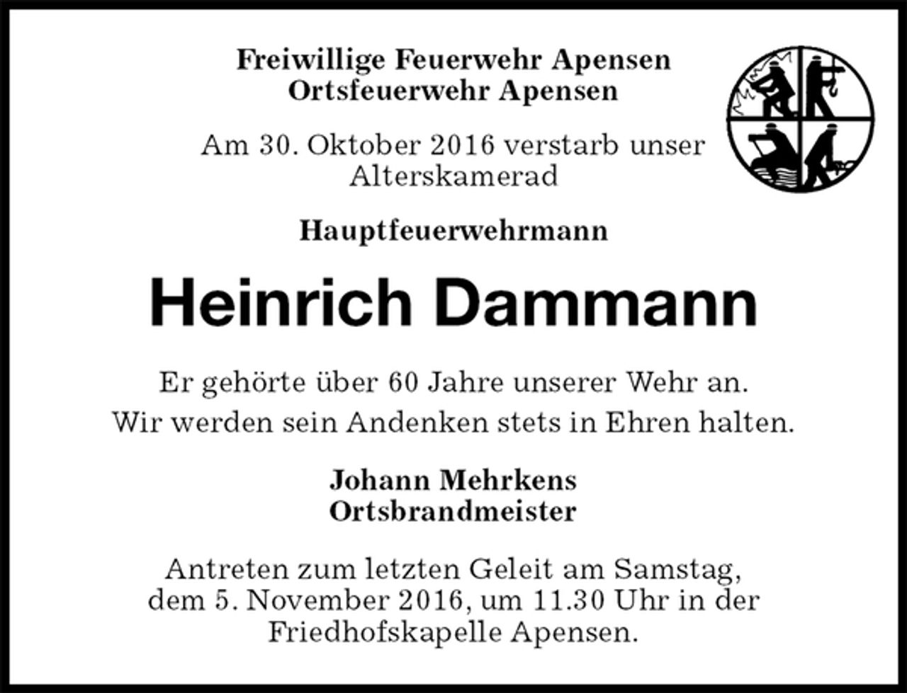 <p>Freiwillige Feuerwehr Apensen<br />Ortsfeuerwehr Apensen<br />Am 30. Oktober 2016 verstarb unser<br />Alterskamerad<br />Hauptfeuerwehrmann<br />Antreten zum letzten Geleit am Samstag,<br />dem 5. November 2016, um 11.30 Uhr in der<br />Friedhofskapelle Apensen.<br />Heinrich Dammann<br />Johann Mehrkens<br />Ortsbrandmeister<br />Er gehörte über 60 Jahre unserer Wehr an.<br />Wir werden sein Andenken stets in Ehren halten.</p>