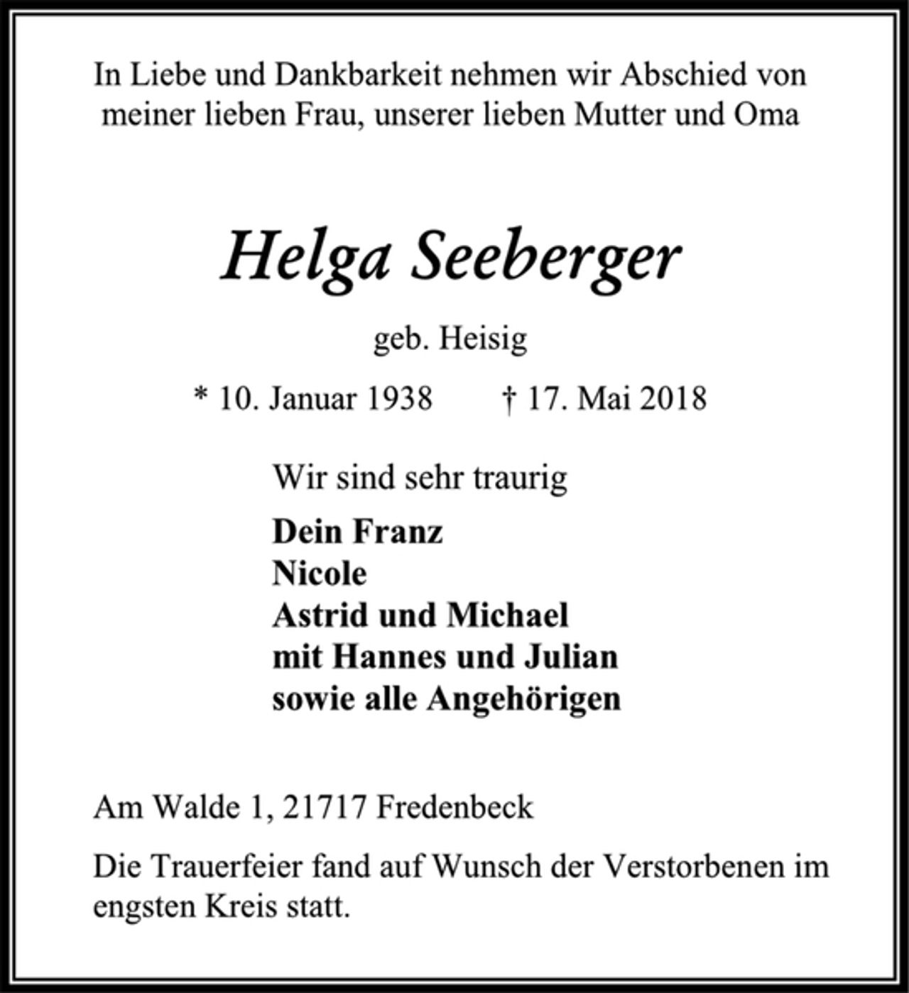 <p>In Liebe und Dankbarkeit nehmen wir Abschied von<br />meiner lieben Frau, unserer lieben Mutter und Oma<br />Helga Seeberger<br />geb. Heisig<br />* 10. Januar 1938 † 17. Mai 2018<br />Wir sind sehr traurig<br />Dein Franz<br />Nicole<br />Astrid und Michael<br />mit Hannes und Julian<br />sowie alle Angehörigen<br />Am Walde 1, 21717 Fredenbeck<br />Die Trauerfeier fand auf Wunsch der Verstorbenen im engsten Kreis statt.</p>