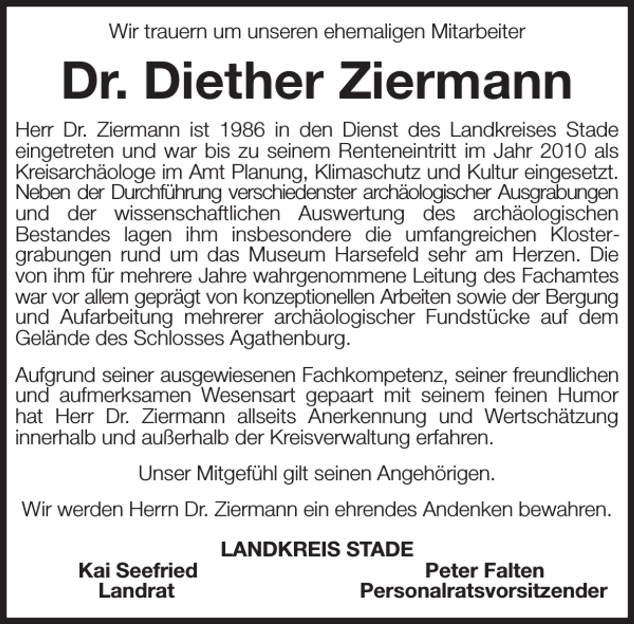 <p>Wir trauern um unseren ehemaligen Mitarbeiter<br />Dr. Diether Ziermann<br />Herr Dr. Ziermann ist 1986 in den Dienst des Landkreises Stade eingetreten und war bis zu seinem Renteneintritt im Jahr 2010 als Kreisarchäologe im Amt Planung, Klimaschutz und Kultur eingesetzt.<br />Neben der Durchführung verschiedenster archäologischer Ausgrabungen<br />und der wissenschaftlichen Auswertung des archäologischen<br />Bestandes lagen ihm insbesondere die umfangreichen Kloster-<br />grabungen rund um das Museum Harsefeld sehr am Herzen. Die von ihm für mehrere Jahre wahrgenommene Leitung des Fachamtes war vor allem geprägt von konzeptionellen Arbeiten sowie der Bergung und Aufarbeitung mehrerer archäologischer Fundstücke auf dem Gelände des Schlosses Agathenburg.<br />Aufgrund seiner ausgewiesenen Fachkompetenz, seiner freundlichen und aufmerksamen Wesensart gepaart mit seinem feinen Humor hat Herr Dr. Ziermann allseits Anerkennung und Wertschätzung<br />innerhalb und außerhalb der Kreisverwaltung erfahren.<br />Unser Mitgefühl gilt seinen Angehörigen.<br />Wir werden Herrn Dr. Ziermann ein ehrendes Andenken bewahren.<br />LANDKREIS STADE<br />Kai Seefried Peter Falten<br />Landrat Personalratsvorsitzender</p>