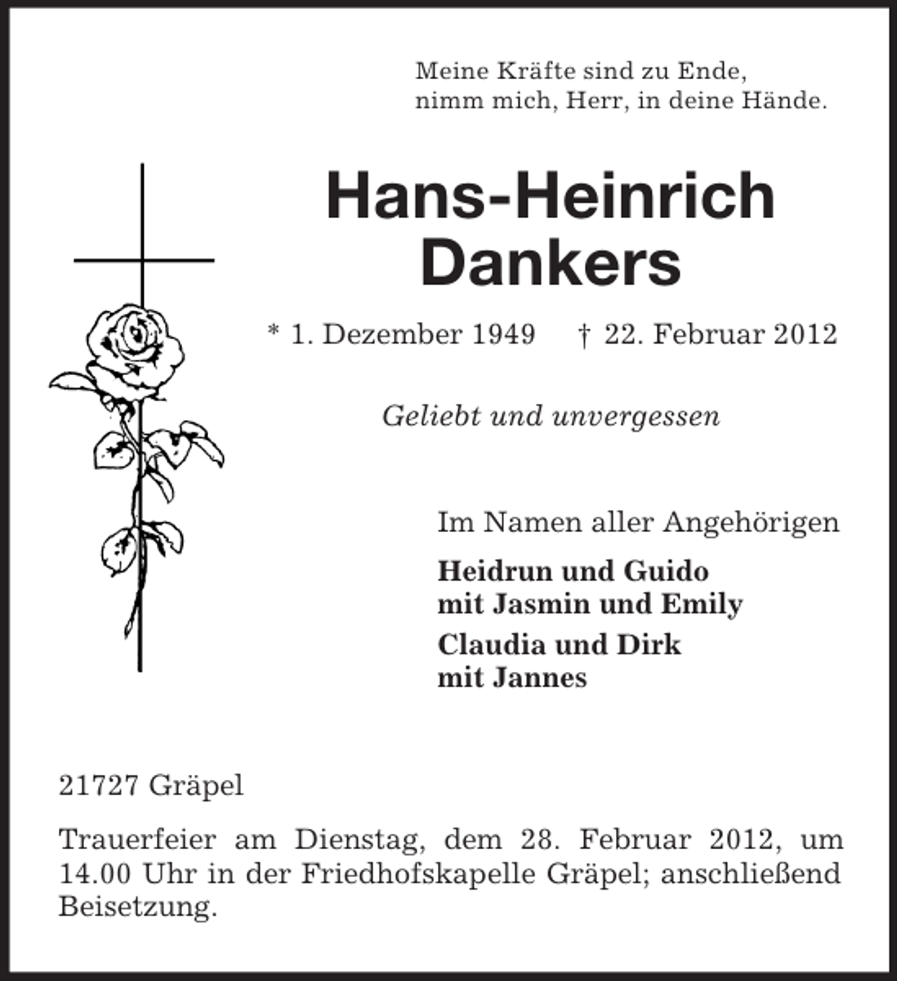 <p>Meine Kräfte sind zu Ende,<br />nimm mich, Herr, in deine Hände.</p><p>Hans-Heinrich<br />Dankers<br />* 1. Dezember 1949</p><p>† 22. Februar 2012</p><p>Geliebt und unvergessen</p><p>Im Namen aller Angehörigen<br />Heidrun und Guido<br />mit Jasmin und Emily<br />Claudia und Dirk<br />mit Jannes</p><p>21727 Gräpel<br />Trauerfeier am Dienstag, dem 28. Februar 2012, um<br />14.00 Uhr in der Friedhofskapelle Gräpel; anschließend<br />Beisetzung.</p>