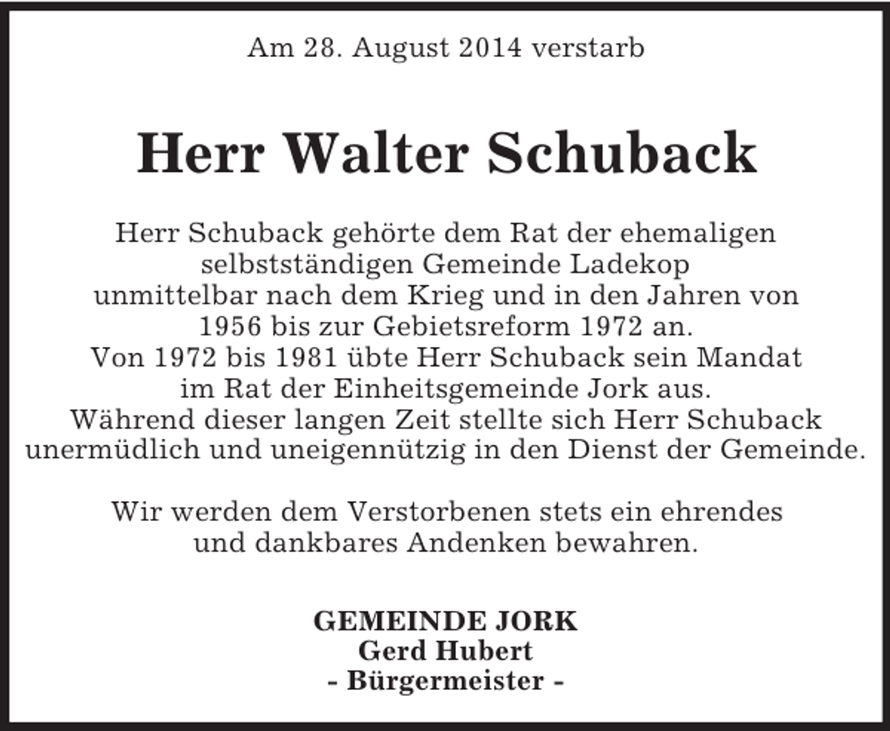 <p>Am 28. August 2014 verstarb</p><p>Herr Walter Schuback<br />Herr Schuback gehörte dem Rat der ehemaligen<br />selbstständigen Gemeinde Ladekop<br />unmittelbar nach dem Krieg und in den Jahren von<br />1956 bis zur Gebietsreform 1972 an.<br />Von 1972 bis 1981 übte Herr Schuback sein Mandat<br />im Rat der Einheitsgemeinde Jork aus.<br />Während dieser langen Zeit stellte sich Herr Schuback<br />unermüdlich und uneigennützig in den Dienst der Gemeinde.</p><p>Wir werden dem Verstorbenen stets ein ehrendes<br />und dankbares Andenken bewahren.<br />GEMEINDE JORK<br />Gerd Hubert<br />- Bürgermeister -</p>