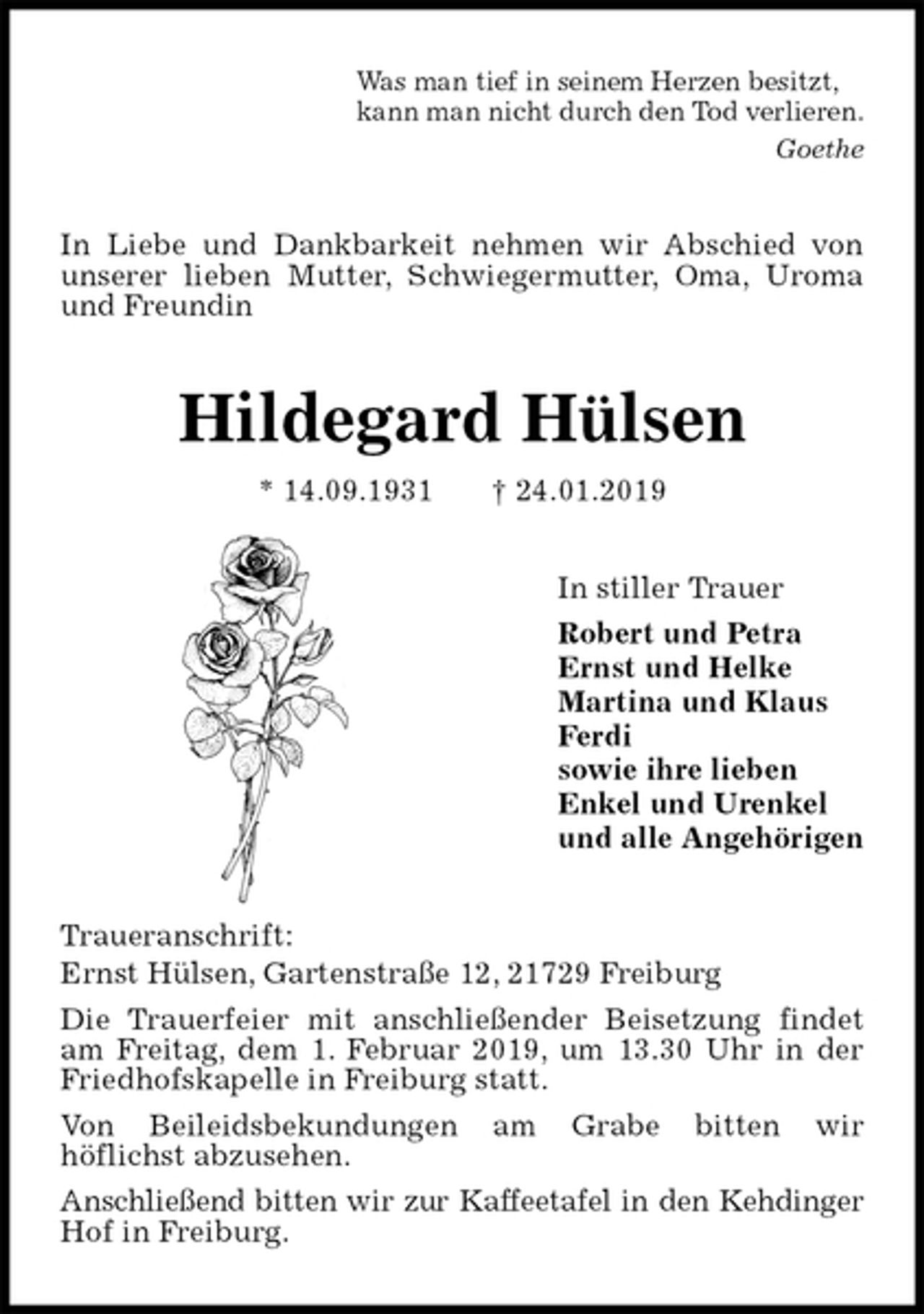 <p>Was man tief in seinem Herzen besitzt,<br />kann man nicht durch den Tod verlieren.<br />Goethe<br />In Liebe und Dankbarkeit nehmen wir Abschied von unserer lieben Mutter, Schwiegermutter, Oma, Uroma und Freundin<br />Hildegard Hülsen<br />* 14.09.1931 † 24.01.2019<br />In stiller Trauer<br />Robert und Petra<br />Ernst und Helke<br />Martina und Klaus<br />Ferdi<br />sowie ihre lieben<br />Enkel und Urenkel<br />und alle Angehörigen<br />Traueranschrift:<br />Ernst Hülsen, Gartenstraße 12, 21729 Freiburg<br />Die Trauerfeier mit anschließender Beisetzung findet am Freitag, dem 1. Februar 2019, um 13.30 Uhr in der Friedhofskapelle in Freiburg statt.<br />Von Beileidsbekundungen am Grabe bitten wir<br />höflichst abzusehen.<br />Anschließend bitten wir zur Kaffeetafel in den Kehdinger Hof in Freiburg.</p>