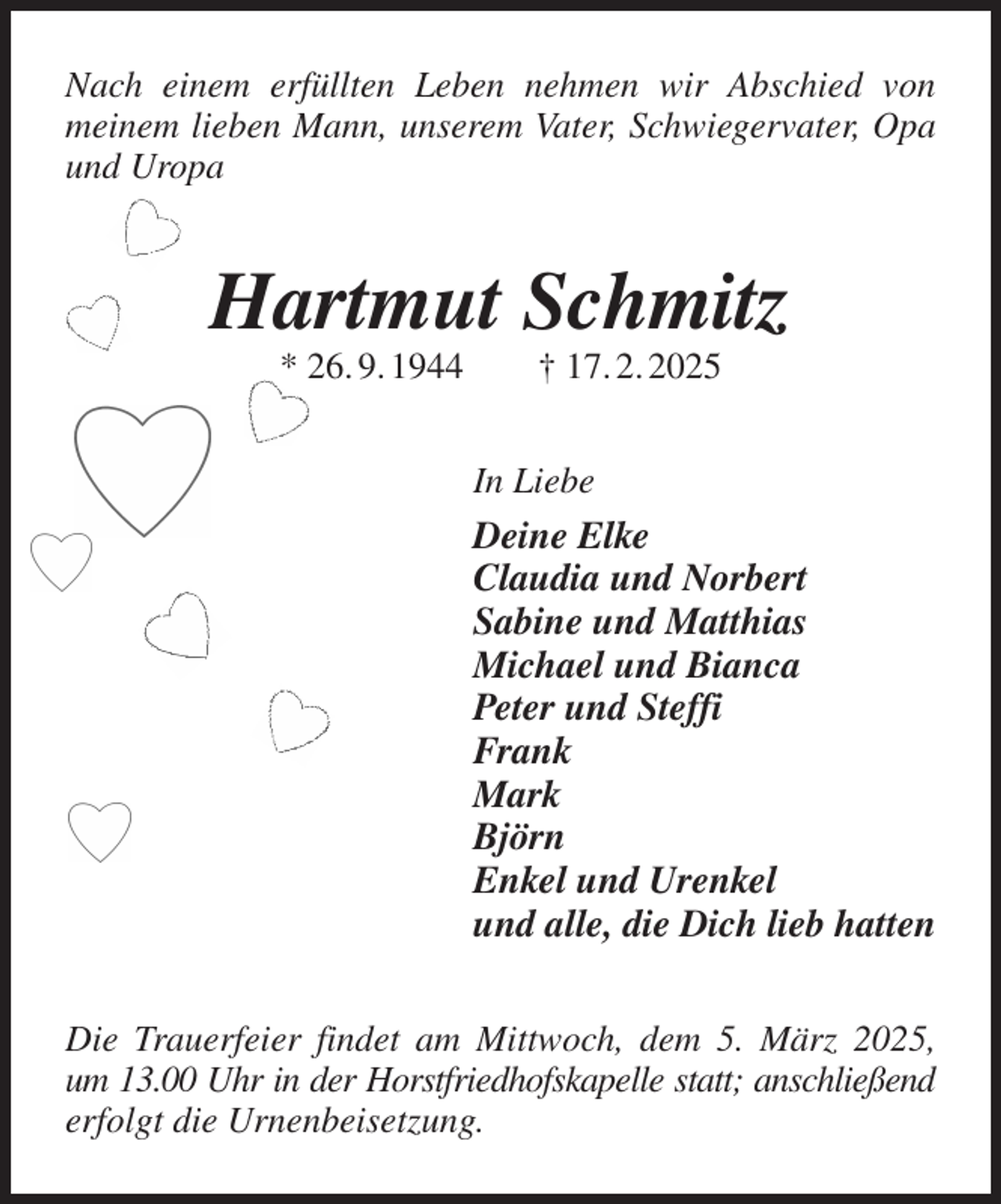 <p>Nach einem erfüllten Leben nehmen wir Abschied von<br />meinem lieben Mann, unserem Vater, Schwiegervater, Opa und Uropa<br />Hartmut Schmitz<br />* 26. 9. 1944 † 17. 2. 2025<br />In Liebe<br />Deine Elke<br />Claudia und Norbert<br />Sabine und Matthias<br />Michael und Bianca<br />Peter und Steffi<br />Frank<br />Mark<br />Björn<br />Enkel und Urenkel<br />und alle, die Dich lieb hatten<br />Die Trauerfeier findet am Mittwoch, dem 5. März 2025, um 13.00 Uhr in der Horstfriedhofskapelle statt; anschließend<br />erfolgt die Urnenbeisetzung.</p>