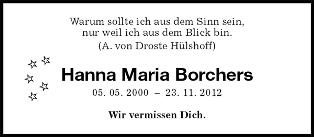 <p>Wir vermissen Dich.<br />Hanna Maria Borchers<br />05. 05. 2000 – 23. 11. 2012<br />Warum sollte ich aus dem Sinn sein,<br />nur weil ich aus dem Blick bin.<br />(A. von Droste Hülshoff)</p>