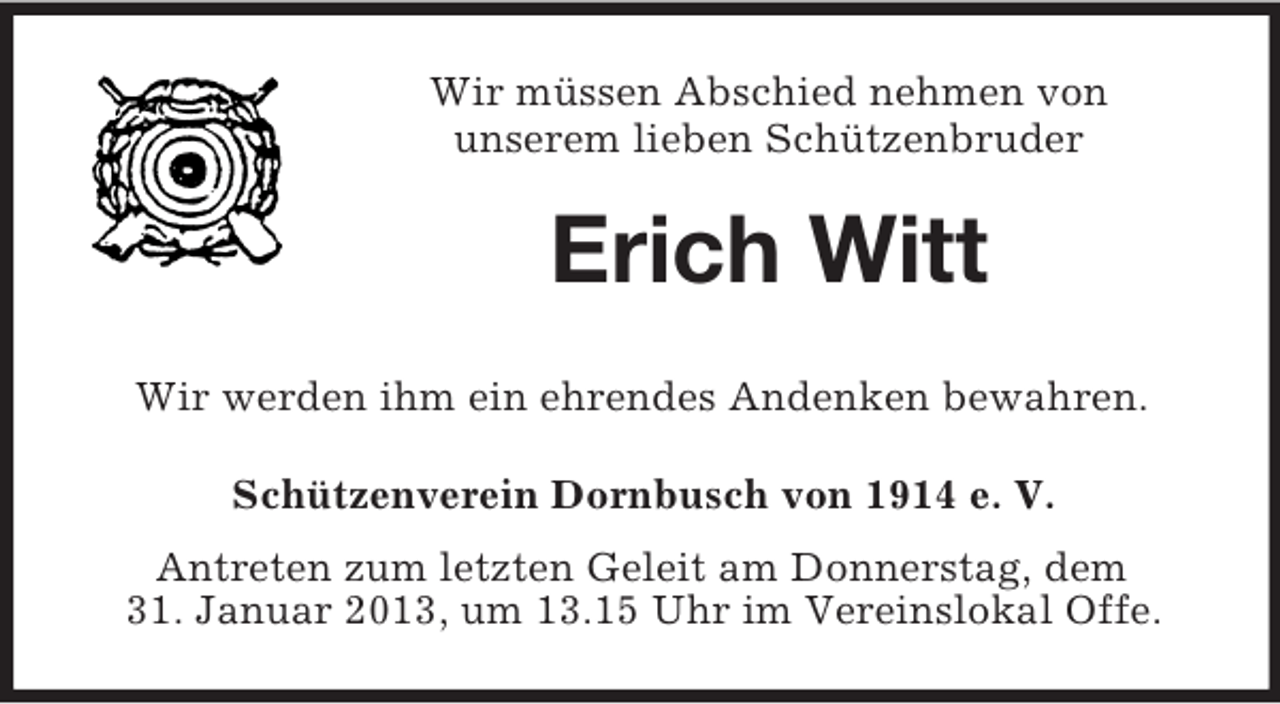<p>Wir müssen Abschied nehmen von<br />unserem lieben Schützenbruder</p><p>Erich Witt<br />Wir werden ihm ein ehrendes Andenken bewahren.<br />Schützenverein Dornbusch von 1914 e. V.<br />Antreten zum letzten Geleit am Donnerstag, dem<br />31. Januar 2013, um 13.15 Uhr im Vereinslokal Offe.</p>