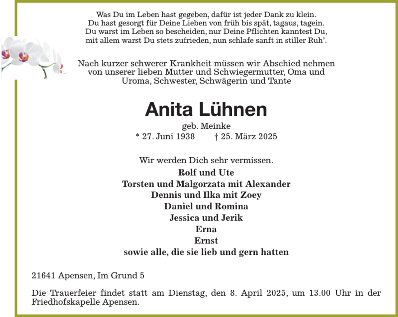 <p>Was Du im Leben hast gegeben, dafür ist jeder Dank zu klein.<br />Du hast gesorgt für Deine Lieben von früh bis spät, tagaus, tagein.<br />Du warst im Leben so bescheiden, nur Deine Pflichten kanntest Du,<br />mit allem warst Du stets zufrieden, nun schlafe sanft in stiller Ruh'.<br />Nach kurzer schwerer Krankheit müssen wir Abschied nehmen<br />von unserer lieben Mutter und Schwiegermutter, Oma und<br />Uroma, Schwester, Schwägerin und Tante<br />Anita Lühnen<br />geb. Meinke<br />* 27. Juni 1938 † 25. März 2025<br />Wir werden Dich sehr vermissen.<br />Rolf und Ute<br />Torsten und Malgorzata mit Alexander<br />Dennis und Ilka mit Zoey<br />Daniel und Romina<br />Jessica und Jerik<br />Erna<br />Ernst<br />sowie alle, die sie lieb und gern hatten<br />21641 Apensen, Im Grund 5</p><p>Die Trauerfeier findet statt am Dienstag, den 8. April 2025, um 13.00 Uhr in der Friedhofskapelle Apensen.</p>