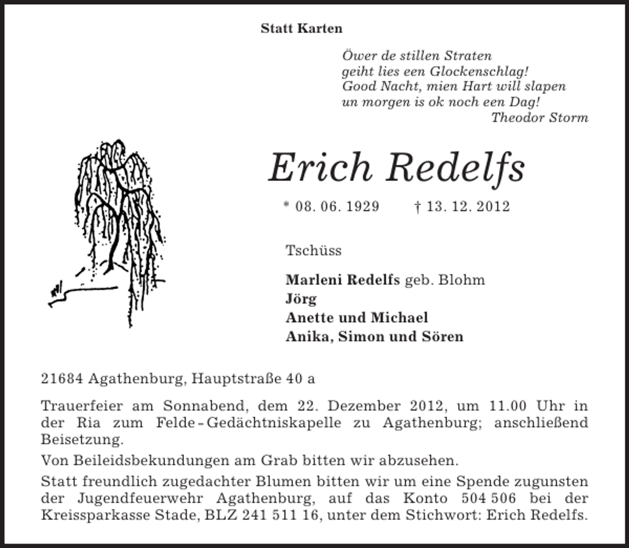 <p>Statt Karten</p><p>Öwer de stillen Straten<br />geiht lies een Glockenschlag!<br />Good Nacht, mien Hart will slapen<br />un morgen is ok noch een Dag!<br />Theodor Storm<br />Erich Redelfs<br />* 08. 06. 1929 † 13. 12. 2012<br />Tschüss<br />Marleni Redelfs geb. Blohm<br />Jörg<br />Anette und Michael<br />Anika, Simon und Sören<br />21684 Agathenburg, Hauptstraße 40 a<br />Trauerfeier am Sonnabend, dem 22. Dezember 2012, um 11.00 Uhr in<br />der Ria zum Felde - Gedächtniskapelle zu Agathenburg; anschließend<br />Beisetzung.<br />Von Beileidsbekundungen am Grab bitten wir abzusehen.<br />Statt freundlich zugedachter Blumen bitten wir um eine Spende zugunsten der Jugendfeuerwehr Agathenburg, auf das Konto 504 506 bei der<br />Kreissparkasse Stade, BLZ 241 511 16, unter dem Stichwort: Erich Redelfs.</p>