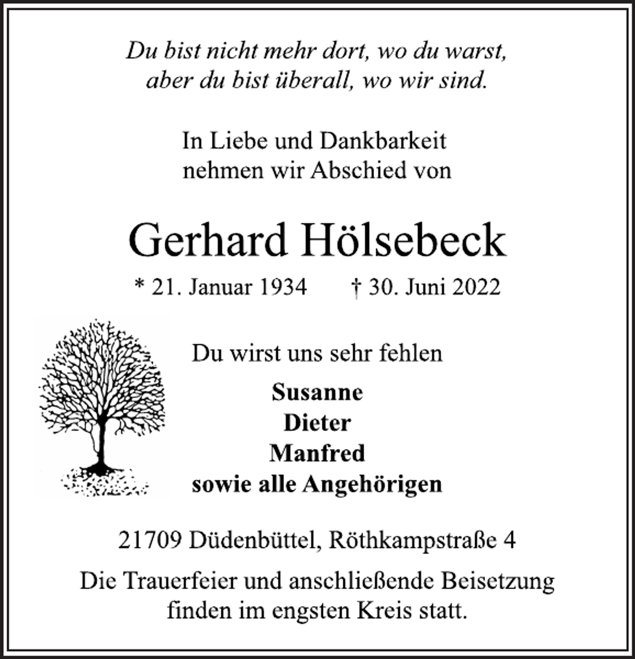 <p>Du bist nicht mehr dort, wo du warst,<br />aber du bist überall, wo wir sind.<br />In Liebe und Dankbarkeit<br />nehmen wir Abschied von<br />Gerhard Hölsebeck<br />* 21. Januar 1934 † 30. Juni 2022<br />Du wirst uns sehr fehlen<br />Susanne<br />Dieter<br />Manfred<br />sowie alle Angehörigen<br />21709 Düdenbüttel, Röthkampstraße 4<br />Die Trauerfeier und anschließende Beisetzung<br />finden im engsten Kreis statt.</p>