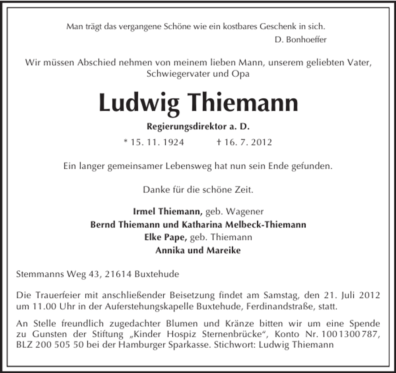 <p>Man trägt das vergangene Schöne wie ein kostbares Geschenk in sich.<br />D. Bonhoeffer<br />Wir müssen Abschied nehmen von meinem lieben Mann, unserem geliebten Vater, Schwiegervater und Opa<br />Ludwig Thiemann<br />Regierungsdirektor a. D.<br />* 15. 11. 1924 † 16. 7. 2012<br />Ein langer gemeinsamer Lebensweg hat nun sein Ende gefunden.<br />Danke für die schöne Zeit.</p><p>Irmel Thiemann, geb. Wagener<br />Bernd Thiemann und Katharina Melbeck-Thiemann<br />Elke Pape, geb. Thiemann<br />Annika und Mareike<br />Stemmanns Weg 43, 21614 Buxtehude</p><p>Die Trauerfeier mit anschließender Beisetzung findet am Samstag, den 21. Juli 2012 um 11.00 Uhr in der Auferstehungskapelle Buxtehude, Ferdinandstraße, statt.<br />An Stelle freundlich zugedachter Blumen und Kränze bitten wir um eine Spende<br />zu Gunsten der Stiftung „Kinder Hospiz Sternenbrücke“, Konto Nr. 100 1300 787,<br />BLZ 200 505 50 bei der Hamburger Sparkasse. Stichwort: Ludwig Thiemann</p>