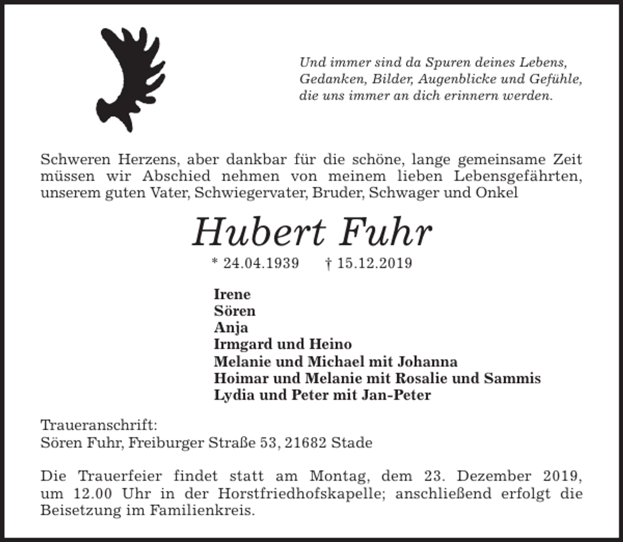 <p>Und immer sind da Spuren deines Lebens,<br />Gedanken, Bilder, Augenblicke und Gefühle,<br />die uns immer an dich erinnern werden.</p><p>Schweren Herzens, aber dankbar für die schöne, lange gemeinsame Zeit<br />müssen wir Abschied nehmen von meinem lieben Lebensgefährten,<br />unserem guten Vater, Schwiegervater, Bruder, Schwager und Onkel<br />Hubert Fuhr<br />* 24.04.1939 † 15.12.2019<br />Irene<br />Sören<br />Anja<br />Irmgard und Heino<br />Melanie und Michael mit Johanna<br />Hoimar und Melanie mit Rosalie und Sammis<br />Lydia und Peter mit Jan-Peter<br />Traueranschrift:<br />Sören Fuhr, Freiburger Straße 53, 21682 Stade</p><p>Die Trauerfeier findet statt am Montag, dem 23. Dezember 2019,<br />um 12.00 Uhr in der Horstfriedhofskapelle; anschließend erfolgt die<br />Beisetzung im Familienkreis.</p>
