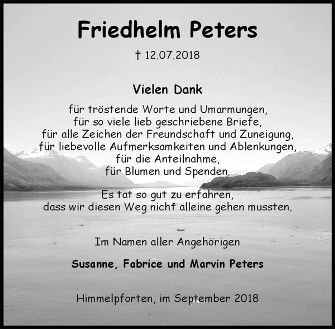 <p>Friedhelm Peters<br />† 12.07.2018<br />Vielen Dank<br />für tröstende Worte und Umarmungen,<br />für so viele lieb geschriebene Briefe,<br />für alle Zeichen der Freundschaft und Zuneigung,<br />für liebevolle Aufmerksamkeiten und Ablenkungen,<br />für die Anteilnahme,<br />für Blumen und Spenden.</p><p>Es tat so gut zu erfahren,<br />dass wir diesen Weg nicht alleine gehen mussten.<br />Im Namen aller Angehörigen</p><p>Susanne, Fabrice und Marvin Peters<br />Himmelpforten, im September 2018</p>