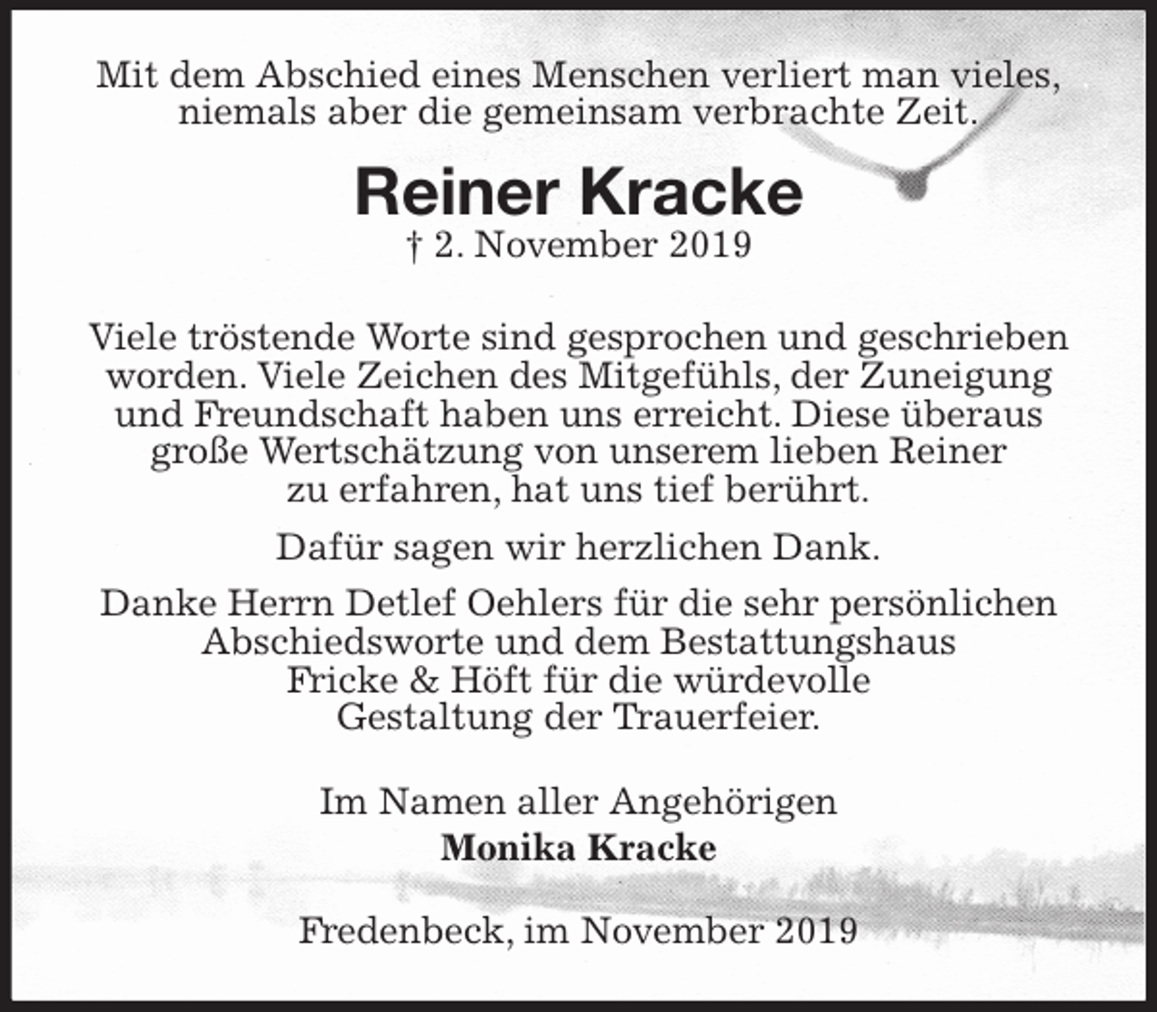 <p>Mit dem Abschied eines Menschen verliert man vieles,<br />niemals aber die gemeinsam verbrachte Zeit.</p><p>Reiner Kracke<br />† 2. November 2019</p><p>Viele tröstende Worte sind gesprochen und geschrieben worden. Viele Zeichen des Mitgefühls, der Zuneigung und Freundschaft haben uns erreicht. Diese überaus große Wertschätzung von unserem lieben Reiner<br />zu erfahren, hat uns tief berührt.</p><p>Dafür sagen wir herzlichen Dank.</p><p>Danke Herrn Detlef Oehlers für die sehr persönlichen Abschiedsworte und dem Bestattungshaus<br />Fricke &amp; Höft für die würdevolle<br />Gestaltung der Trauerfeier.<br />Im Namen aller Angehörigen<br />Monika Kracke<br />Fredenbeck, im November 2019</p>