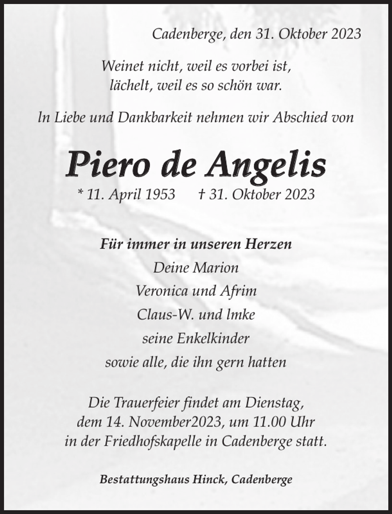 <p>Cadenberge, den 31. Oktober 2023<br />Weinet nicht, weil es vorbei ist,<br />lächelt, weil es so schön war.<br />ln Liebe und Dankbarkeit nehmen wir Abschied von</p><p>Piero de Angelis<br />* 11. April 1953</p><p>† 31. Oktober 2023</p><p>Für immer in unseren Herzen<br />Deine Marion<br />Veronica und Afrim<br />Claus-W. und lmke<br />seine Enkelkinder<br />sowie alle, die ihn gern hatten<br />Die Trauerfeier findet am Dienstag,<br />dem 14. November2023, um 11.00 Uhr<br />in der Friedhofskapelle in Cadenberge statt.<br />Bestattungshaus Hinck, Cadenberge</p>