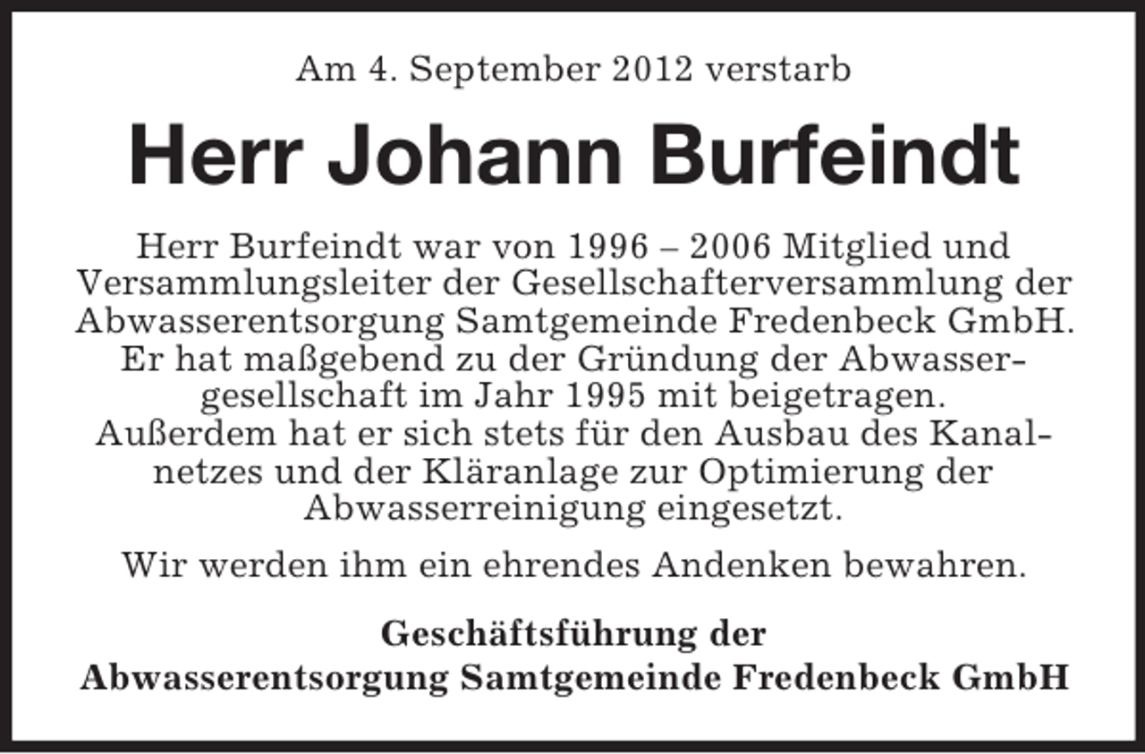 <p>Am 4. September 2012 verstarb</p><p>Herr Johann Burfeindt<br />Herr Burfeindt war von 1996 – 2006 Mitglied und<br />Versammlungsleiter der Gesellschafterversammlung der<br />Abwasserentsorgung Samtgemeinde Fredenbeck GmbH.<br />Er hat maßgebend zu der Gründung der Abwassergesellschaft im Jahr 1995 mit beigetragen.<br />Außerdem hat er sich stets für den Ausbau des Kanalnetzes und der Kläranlage zur Optimierung der<br />Abwasserreinigung eingesetzt.<br />Wir werden ihm ein ehrendes Andenken bewahren.<br />Geschäftsführung der<br />Abwasserentsorgung Samtgemeinde Fredenbeck GmbH</p>