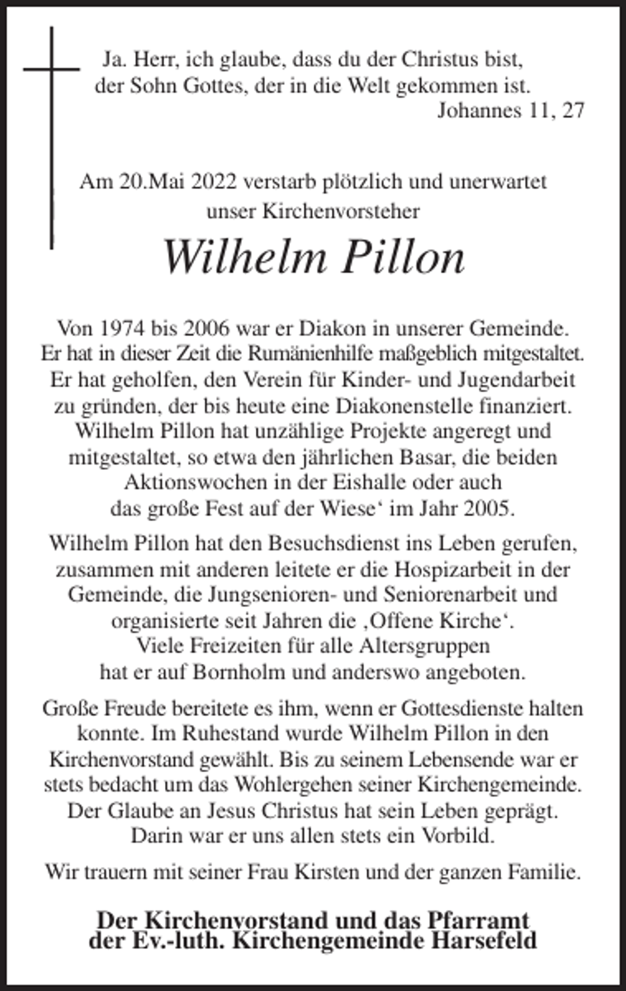 <p>Ja. Herr, ich glaube, dass du der Christus bist,<br />der Sohn Gottes, der in die Welt gekommen ist.<br />Johannes 11, 27<br />Am 20.Mai 2022 verstarb plötzlich und unerwartet<br />unser Kirchenvorsteher<br />Wilhelm Pillon<br />Von 1974 bis 2006 war er Diakon in unserer Gemeinde.<br />Er hat in dieser Zeit die Rumänienhilfe maßgeblich mitgestaltet.<br />Er hat geholfen, den Verein für Kinder- und Jugendarbeit zu gründen, der bis heute eine Diakonenstelle finanziert. Wilhelm Pillon hat unzählige Projekte angeregt und<br />mitgestaltet, so etwa den jährlichen Basar, die beiden<br />Aktionswochen in der Eishalle oder auch<br />das große Fest auf der Wiese' im Jahr 2005.<br />Wilhelm Pillon hat den Besuchsdienst ins Leben gerufen, zusammen mit anderen leitete er die Hospizarbeit in der Gemeinde, die Jungsenioren- und Seniorenarbeit und<br />organisierte seit Jahren die ‚Offene Kirche'.<br />Viele Freizeiten für alle Altersgruppen<br />hat er auf Bornholm und anderswo angeboten.<br />Große Freude bereitete es ihm, wenn er Gottesdienste halten konnte. Im Ruhestand wurde Wilhelm Pillon in den<br />Kirchenvorstand gewählt. Bis zu seinem Lebensende war er stets bedacht um das Wohlergehen seiner Kirchengemeinde. Der Glaube an Jesus Christus hat sein Leben geprägt.<br />Darin war er uns allen stets ein Vorbild.<br />Wir trauern mit seiner Frau Kirsten und der ganzen Familie.<br />Der Kirchenvorstand und das Pfarramt<br />der Ev.-luth. Kirchengemeinde Harsefeld</p>