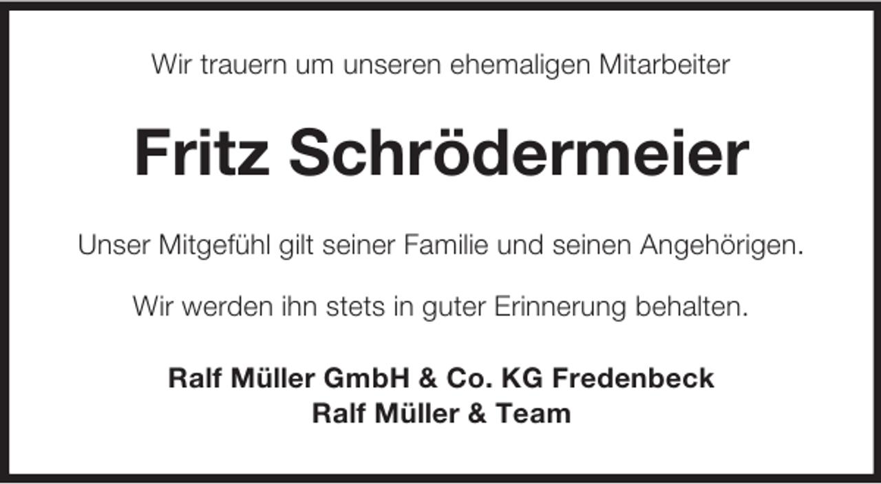 <p>Wir trauern um unseren ehemaligen Mitarbeiter</p><p>Fritz Schrödermeier<br />Unser Mitgefühl gilt seiner Familie und seinen Angehörigen.<br />Wir werden ihn stets in guter Erinnerung behalten.<br />Ralf Müller GmbH &amp; Co. KG Fredenbeck<br />Ralf Müller &amp; Team</p>