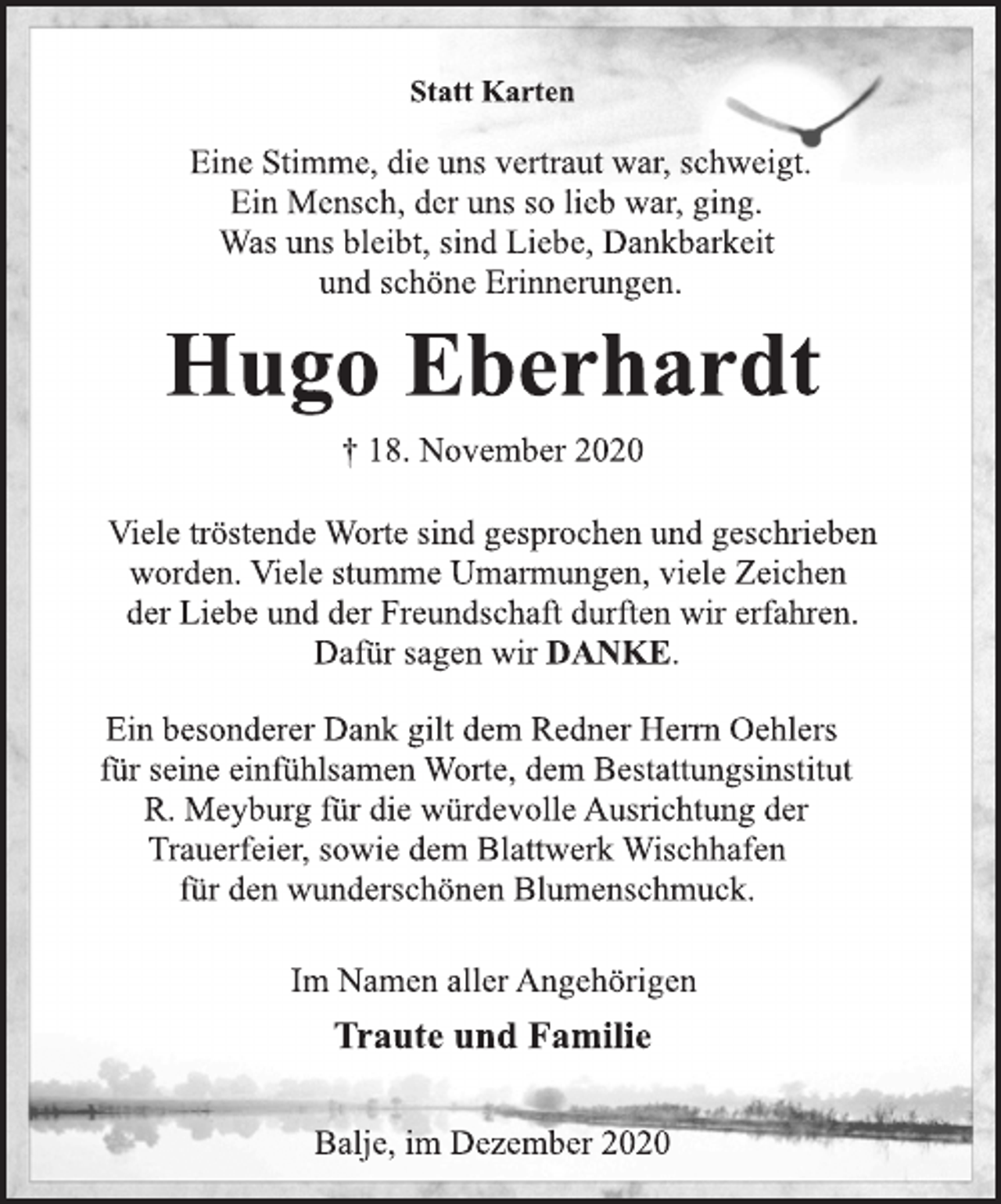 <p>Statt Karten<br />Eine Stimme, die uns vertraut war, schweigt.<br />Ein Mensch, der uns so lieb war, ging.<br />Was uns bleibt, sind Liebe, Dankbarkeit<br />und schöne Erinnerungen.<br />Hugo Eberhardt<br />† 18. November 2020<br />Viele tröstende Worte sind gesprochen und geschrieben<br />worden. Viele Stumme Umarmungen, viele Zeichen<br />der Liebe und der Freundschaft durften wir erfahren.<br />Dafür sagen wir DANKE.<br />Ein besonderer Dank gilt dem Redner Herrn Oehlers für<br />seine einfühlsamen Worte, dem Bestattungsinstitut<br />R. Meyburg für die würdevolle Ausrichtung der Trauerfeier,<br />sowie dem Blattwerk Wischhafen für den wunderschönen<br />Blumenschmuck.<br />Im Namen aller Angehörigen<br />Traute und Familie<br />Balje, im Dezember 2020</p>