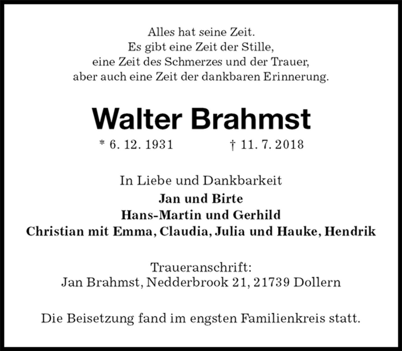 <p>Alles hat seine Zeit.<br />Es gibt eine Zeit der Stille,<br />eine Zeit des Schmerzes und der Trauer,<br />aber auch eine Zeit der dankbaren Erinnerung.<br />Walter Brahmst<br />* 6. 12. 1931 † 11. 7. 2018<br />In Liebe und Dankbarkeit<br />Jan und Birte<br />Hans-Martin und Gerhild<br />Christian mit Emma, Claudia, Julia und Hauke, Hendrik<br />Traueranschrift:<br />Jan Brahmst, Nedderbrook 21, 21739 Dollern<br />Die Beisetzung fand im engsten Familienkreis statt.</p>
