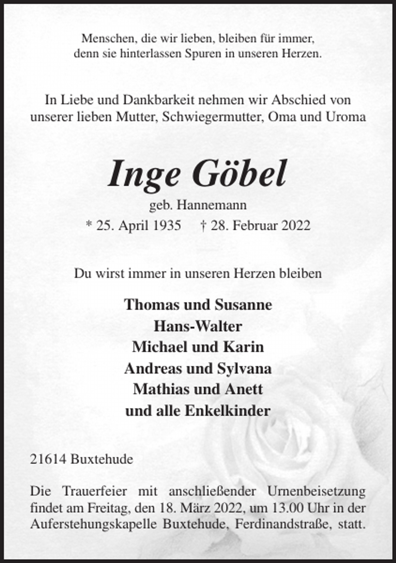 <p>Menschen, die wir lieben, bleiben für immer,<br />denn sie hinterlassen Spuren in unseren Herzen.<br />In Liebe und Dankbarkeit nehmen wir Abschied von<br />unserer lieben Mutter, Schwiegermutter, Oma und Uroma<br />Inge Göbel<br />geb. Hannemann<br />* 25. April 1935 † 28. Februar 2022<br />Du wirst immer in unseren Herzen bleiben<br />Thomas und Susanne<br />Hans-Walter<br />Michael und Karin<br />Andreas und Sylvana<br />Mathias und Anett<br />und alle Enkelkinder<br />21614 Buxtehude</p>
<p>Die Trauerfeier mit anschließender Urnenbeisetzung<br />findet am Freitag, den 18. März 2022, um 13.00 Uhr in der<br />Auferstehungskapelle Buxtehude, Ferdinandstraße, statt.</p>