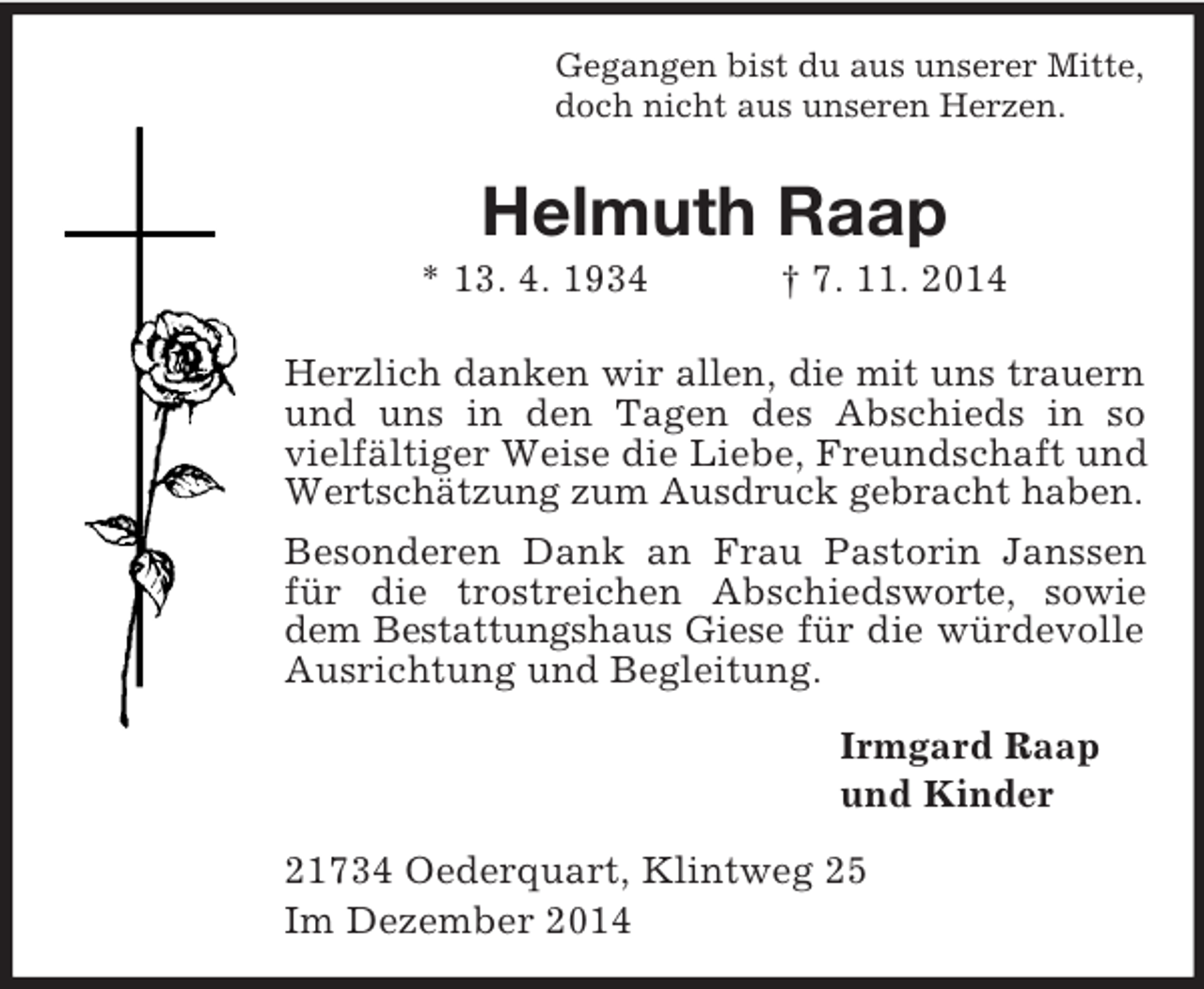 <p>Gegangen bist du aus unserer Mitte,<br />doch nicht aus unseren Herzen.<br />Helmuth Raap<br />* 13. 4. 1934 † 7. 11. 2014<br />Herzlich danken wir allen, die mit uns trauern<br />und uns in den Tagen des Abschieds in so vielfältiger Weise die Liebe, Freundschaft und Wertschätzung zum Ausdruck gebracht haben.<br />Besonderen Dank an Frau Pastorin Janssen für die trostreichen Abschiedsworte, sowie dem Bestattungshaus Giese für die würdevolle Ausrichtung und Begleitung.<br />Irmgard Raap<br />und Kinder<br />21734 Oederquart, Klintweg 25<br />Im Dezember 2014</p>
