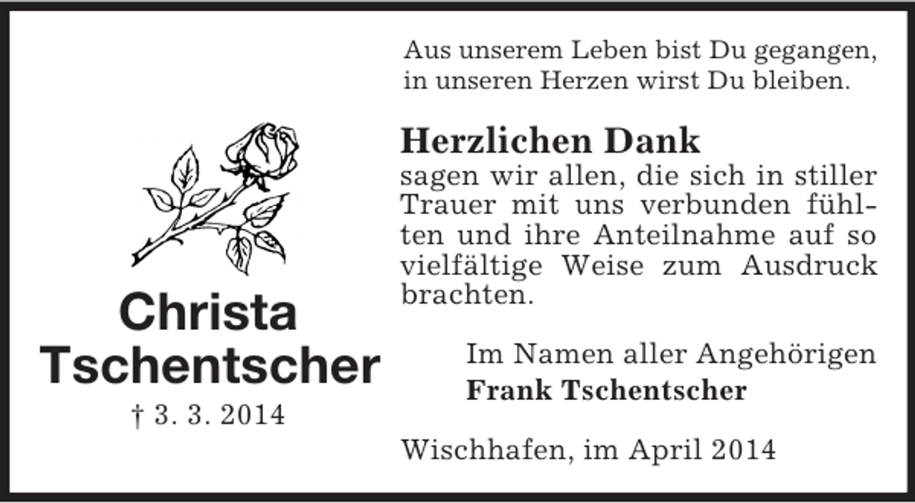 <p>Christa Tschentscher<br />† 3. 3. 2014<br />Aus unserem Leben bist Du gegangen,<br />in unseren Herzen wirst Du bleiben.<br />Herzlichen Dank<br />sagen wir allen, die sich in stiller Trauer mit uns verbunden fühlten und ihre Anteilnahme auf so vielfältige Weise zum Ausdruck brachten.<br />Im Namen aller Angehörigen<br />Frank Tschentscher<br />Wischhafen, im April 2014</p>