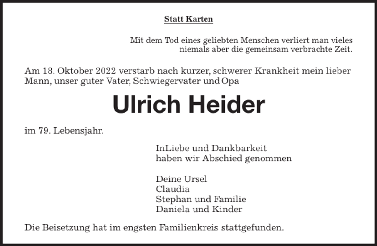 <p>Statt Karten<br />Mit dem Tod eines geliebten Menschen verliert man vieles<br />niemals aber die gemeinsam verbrachte Zeit.<br />Am 18. Oktober 2022 verstarb nach kurzer, schwerer Krankheit mein lieber<br />Mann, unser guter Vater, Schwiegervater und Opa<br />Ulrich Heider<br />im 79. Lebensjahr.<br />InLiebe und Dankbarkeit<br />haben wir Abschied genommen<br />Deine Ursel Claudia Stephan und Familie Daniela und Kinder<br />Die Beisetzung hat im engsten Familienkreis stattgefunden.</p>