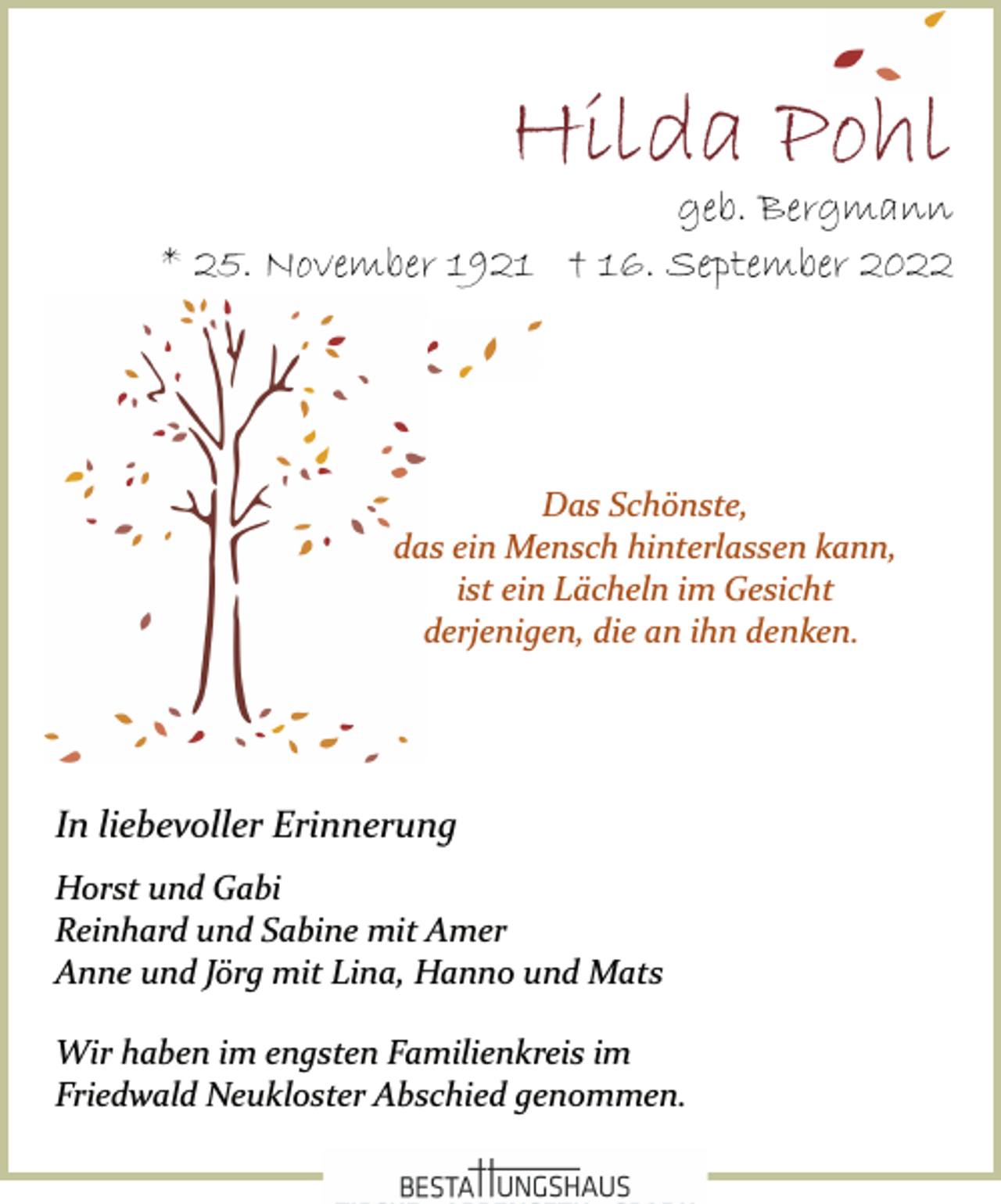 <p>Hilda Pohl<br />geb. Bergmann<br />* 25. November 1921 † 16. September 2022<br />Das Schönste,<br />das ein Mensch hinterlassen kann,<br />ist ein Lächeln im Gesicht<br />derjenigen, die an ihn denken.<br />Horst und Gabi<br />Reinhard und Sabine mit Amer<br />Anne und Jörg mit Lina, Hanno und Mats<br />Wir haben im engsten Familienkreis im<br />Friedwald Neukloster Abschied genommen.<br />Wir haben im engsten Familienkreis im<br />Friedwald Neukloster Abschied genommen.<br />Bestattungshaus</p>