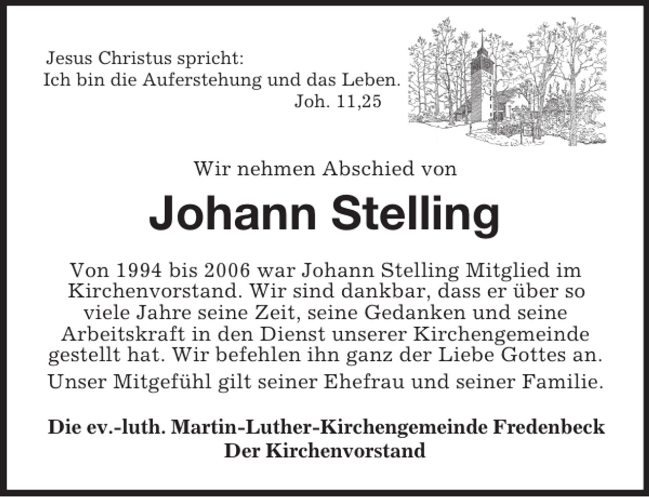 <p>Jesus Christus spricht:<br />Ich bin die Auferstehung und das Leben.<br />Joh. 11,25<br />Wir nehmen Abschied von</p><p>Johann Stelling<br />Von 1994 bis 2006 war Johann Stelling Mitglied im<br />Kirchenvorstand. Wir sind dankbar, dass er über so<br />viele Jahre seine Zeit, seine Gedanken und seine<br />Arbeitskraft in den Dienst unserer Kirchengemeinde gestellt hat. Wir befehlen ihn ganz der Liebe Gottes an.<br />Unser Mitgefühl gilt seiner Ehefrau und seiner Familie.<br />Die ev.-luth. Martin-Luther-Kirchengemeinde Fredenbeck<br />Der Kirchenvorstand</p>