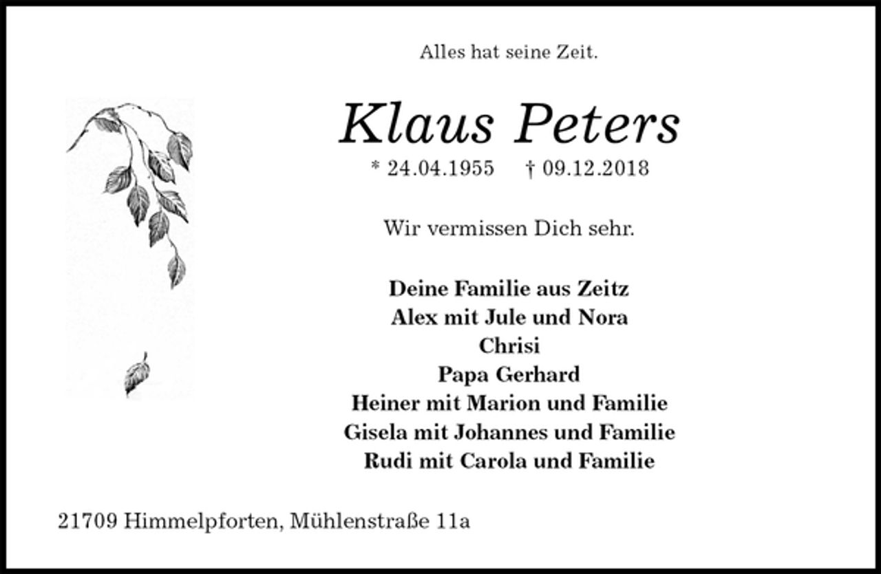 <p>Alles hat seine Zeit.<br />Klaus Peters<br />* 24.04.1955 † 09.12.2018<br />Wir vermissen Dich sehr.<br />Deine Familie aus Zeitz<br />Alex mit Jule und Nora<br />Chrisi<br />Papa Gerhard<br />Heiner mit Marion und Familie<br />Gisela mit Johannes und Familie<br />Rudi mit Carola und Familie<br />21709 Himmelpforten, Mühlenstraße 11a</p>
