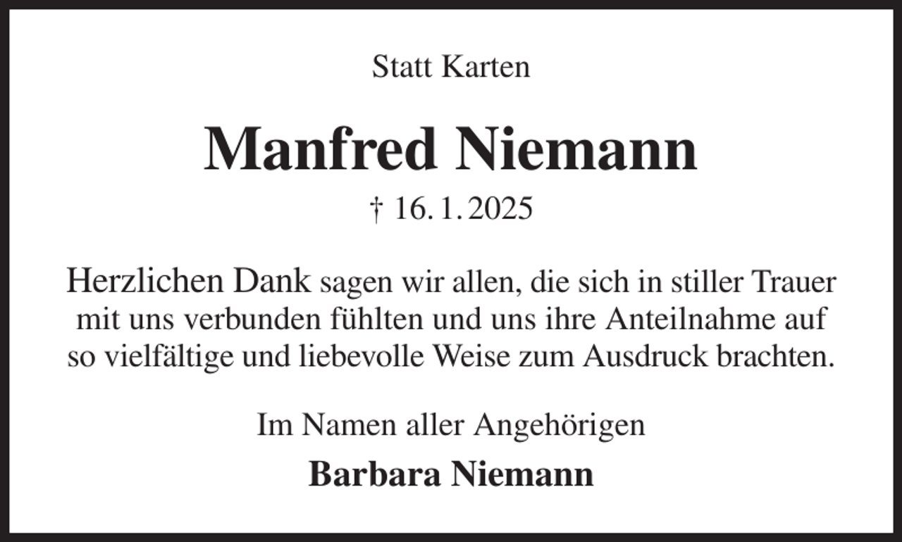 <p>Statt Karten<br />Manfred Niemann<br />† 16. 1. 2025<br />Herzlichen Dank sagen wir allen, die sich in stiller Trauer mit uns verbunden fühlten und uns ihre Anteilnahme auf so vielfältige und liebevolle Weise zum Ausdruck brachten.<br />Im Namen aller Angehörigen<br />Barbara Niemann</p>