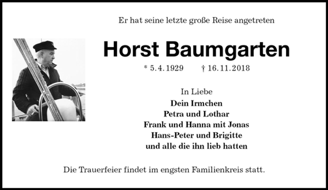 <p>Er hat seine letzte große Reise angetreten<br />Horst Baumgarten<br />* 5. 4. 1929 † 16. 11. 2018<br />In Liebe<br />Dein Irmchen<br />Petra und Lothar<br />Frank und Hanna mit Jonas<br />Hans-Peter und Brigitte<br />und alle die ihn lieb hatten<br />Die Trauerfeier findet im engsten Familienkreis statt.</p>
