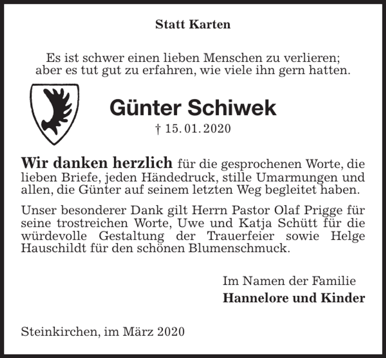 <p>Statt Karten<br />Es ist schwer einen lieben Menschen zu verlieren;<br />aber es tut gut zu erfahren, wie viele ihn gern hatten.<br />Günter Schiwek<br />† 15. 01. 2020<br />Wir danken herzlich für die gesprochenen Worte, die lieben Briefe, jeden Händedruck, stille Umarmungen und allen, die Günter auf seinem letzten Weg begleitet haben.<br />Unser besonderer Dank gilt Herrn Pastor Olaf Prigge für seine trostreichen Worte, Uwe und Katja Schütt für die würdevolle Gestaltung der Trauerfeier sowie Helge<br />Hauschildt für den schönen Blumenschmuck.<br />Im Namen der Familie<br />Hannelore und Kinder<br />Steinkirchen, im März 2020</p>