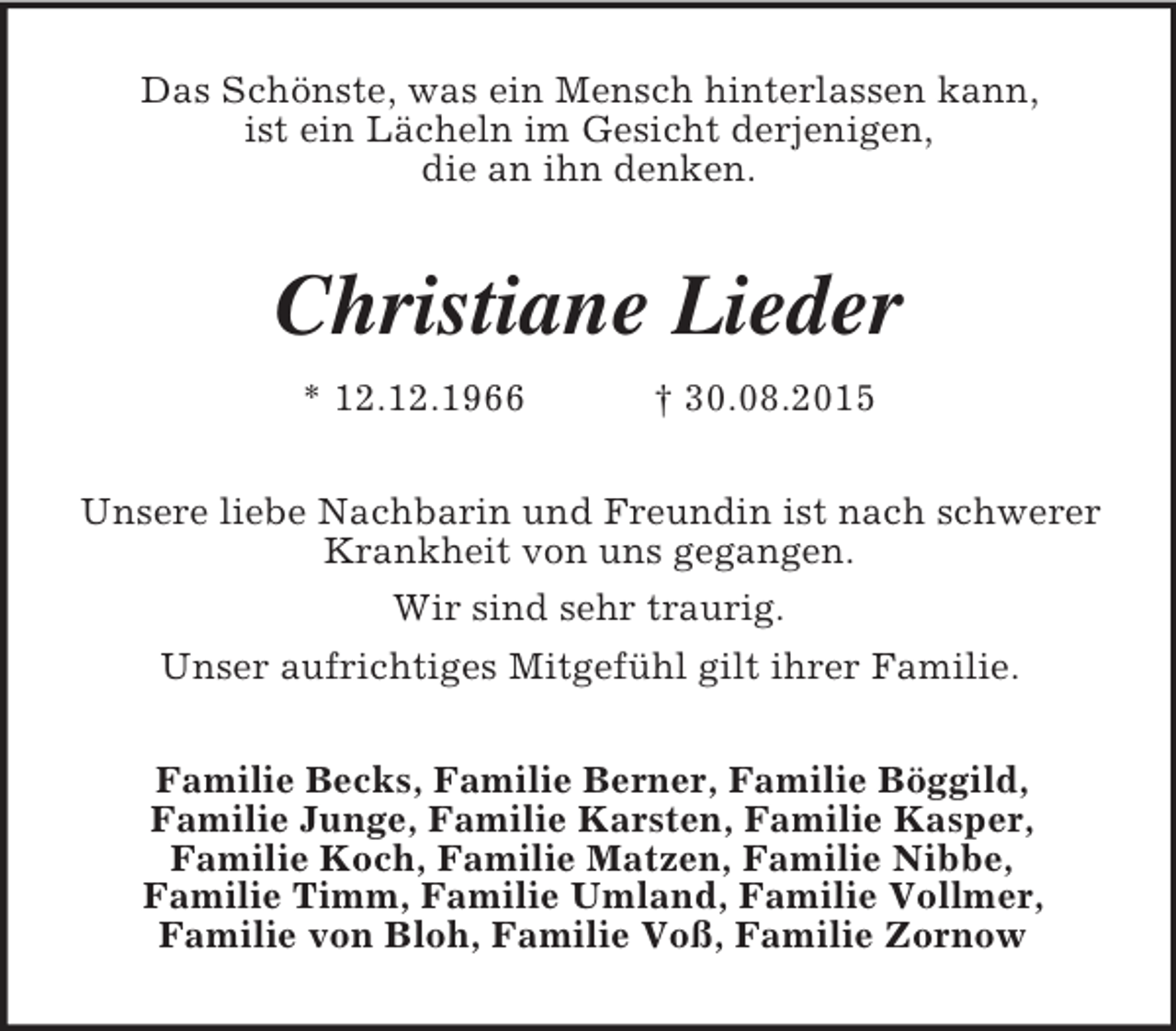 <p>Das Schönste, was ein Mensch hinterlassen kann,<br />ist ein Lächeln im Gesicht derjenigen,<br />die an ihn denken.<br />Christiane Lieder<br />* 12.12.1966 † 30.08.2015<br />Unsere liebe Nachbarin und Freundin ist nach schwerer<br />Krankheit von uns gegangen.<br />Wir sind sehr traurig.<br />Unser aufrichtiges Mitgefühl gilt ihrer Familie.<br />Familie Becks, Familie Berner, Familie Böggild,<br />Familie Junge, Familie Karsten, Familie Kasper,<br />Familie Koch, Familie Matzen, Familie Nibbe,<br />Familie Timm, Familie Umland, Familie Vollmer,<br />Familie von Bloh, Familie Voß, Familie Zornow</p>