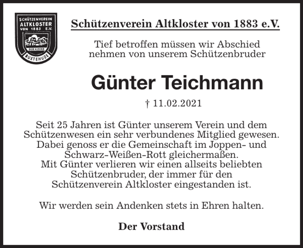 <p>Schützenverein Altkloster von 1883 e.V.<br />Tief betroffen müssen wir Abschied<br />nehmen von unserem Schützenbruder<br />Günter Teichmann<br />† 11.02.2021<br />Der Vorstand<br />Seit 25 Jahren ist Günter unserem Verein und dem<br />Schützenwesen ein sehr verbundenes Mitglied gewesen.<br />Dabei genoss er die Gemeinschaft im Joppen- und Schwarz-Weißen-Rott gleichermaßen.<br />Mit Günter verlieren wir einen allseits beliebten<br />Schützenbruder, der immer für den<br />Schützenverein Altkloster eingestanden ist.</p>
<p>Wir werden sein Andenken stets in Ehren halten.</p>