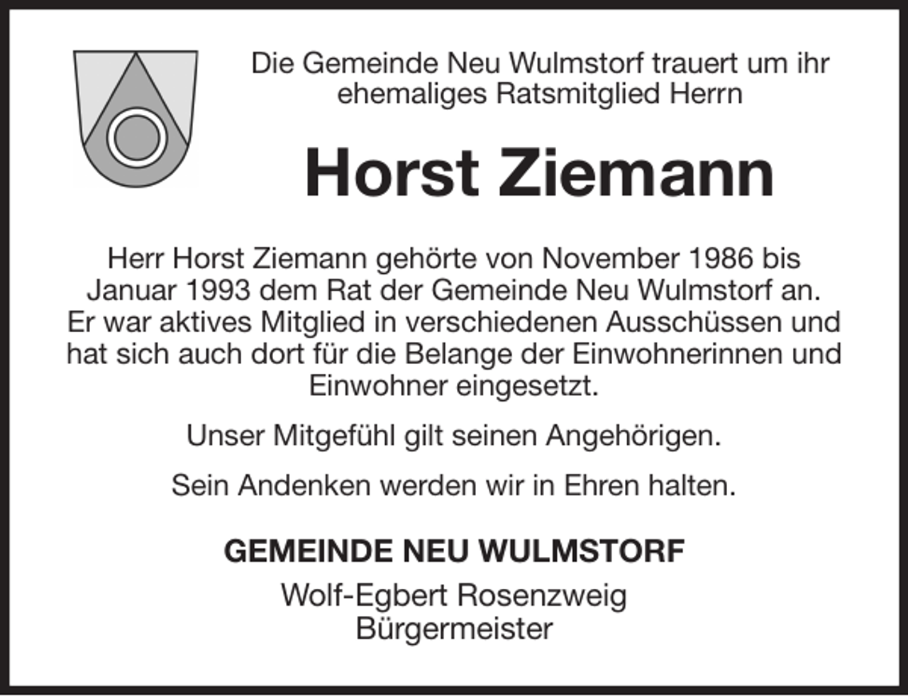 <p>Die Gemeinde Neu Wulmstorf trauert um ihr ehemaliges Ratsmitglied Herrn<br />Horst Ziemann<br />Herr Horst Ziemann gehörte von November 1986 bis<br />Januar 1993 dem Rat der Gemeinde Neu Wulmstorf an.<br />Er war aktives Mitglied in verschiedenen Ausschüssen und hat sich auch dort für die Belange der Einwohnerinnen und Einwohner eingesetzt.<br />Unser Mitgefühl gilt seinen Angehörigen.<br />Sein Andenken werden wir in Ehren halten.<br />GEMEINDE NEU WULMSTORF<br />Wolf-Egbert Rosenzweig<br />Bürgermeister</p>