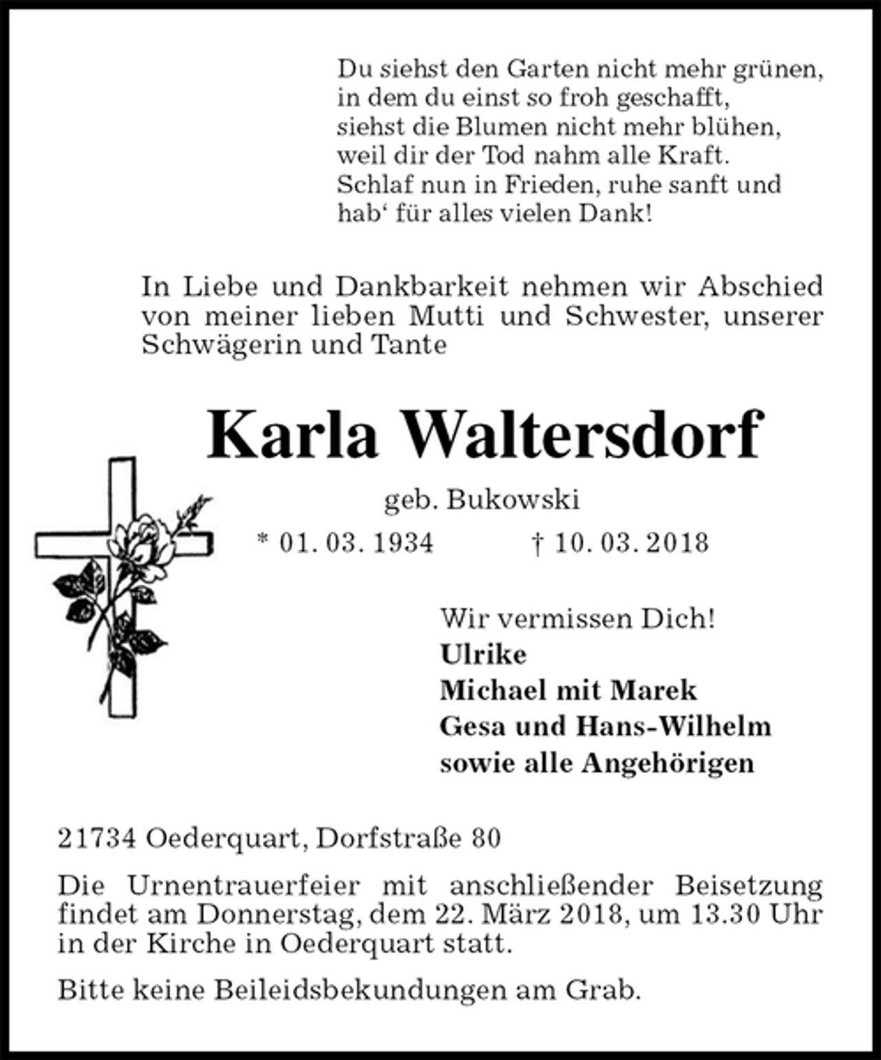 <p>Du siehst den Garten nicht mehr grünen,<br />in dem du einst so froh geschafft,<br />siehst die Blumen nicht mehr blühen,<br />weil dir der Tod nahm alle Kraft.<br />Schlaf nun in Frieden, ruhe sanft und<br />hab‘ für alles vielen Dank!<br />In Liebe und Dankbarkeit nehmen wir Abschied von meiner lieben Mutti und Schwester, unserer Schwägerin und Tante<br />Karla Waltersdorf<br />geb. Bukowski<br />* 01. 03. 1934 † 10. 03. 2018<br />Wir vermissen Dich!<br />Ulrike<br />Michael mit Marek<br />Gesa und Hans-Wilhelm<br />sowie alle Angehörigen<br />21734 Oederquart, Dorfstraße 80<br />Die Urnentrauerfeier mit anschließender Beisetzung findet am Donnerstag, dem 22. März 2018, um 13.30 Uhr in der Kirche in Oederquart statt.<br />Bitte keine Beileidsbekundungen am Grab.</p>