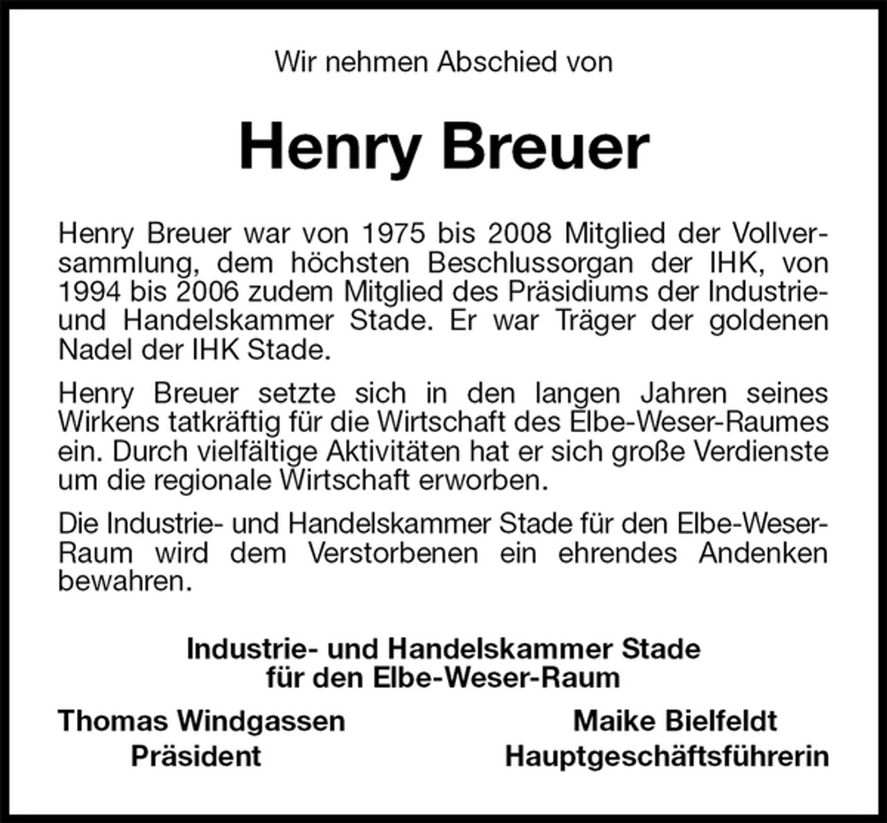 <p>Wir nehmen Abschied von<br />Henry Breuer<br />Henry Breuer war von 1975 bis 2008 Mitglied der Vollversammlung, dem höchsten Beschlussorgan der IHK, von 1994 bis 2006 zudem Mitglied des Präsidiums der Industrie-<br />und Handelskammer Stade. Er war Träger der goldenen Nadel der IHK Stade.<br />Henry Breuer setzte sich in den langen Jahren seines<br />Wirkens tatkräftig für die Wirtschaft des Elbe-Weser-Raumes<br />ein. Durch vielfältige Aktivitäten hat er sich große Verdienste um die regionale Wirtschaft erworben.<br />Die Industrie- und Handelskammer Stade für den Elbe-Weser-<br />Raum wird dem Verstorbenen ein ehrendes Andenken<br />bewahren.<br />Industrie- und Handelskammer Stade<br />für den Elbe-Weser-Raum<br />Thomas Windgassen Maike Bielfeldt<br />Präsident Hauptgeschäftsführerin</p>