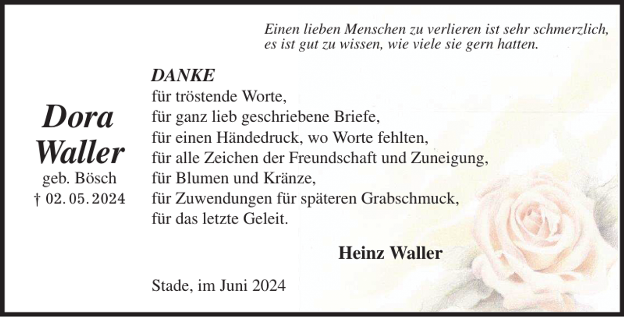 <p>Einen lieben Menschen zu verlieren ist sehr schmerzlich,<br />es ist gut zu wissen, wie viele sie gern hatten.<br />DANKE<br />für tröstende Worte,<br />für ganz lieb geschriebene Briefe,<br />für einen Händedruck, wo Worte fehlten,<br />für alle Zeichen der Freundschaft und Zuneigung,<br />für Blumen und Kränze,<br />für Zuwendungen für späteren Grabschmuck,<br />für das letzte Geleit.</p><p>Heinz Waller<br />Stade, im Juni 2024</p><p>Dora<br />Waller<br />geb. Bösch<br />† 02. 05. 2024</p>