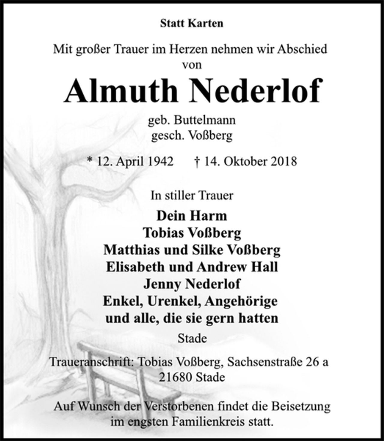 <p>Statt Karten<br />Mit großer Trauer im Herzen nehmen wir Abschied von<br />Almuth Nederlof<br />geb. Buttelmann<br />gesch. Voßberg<br />* 12. April 1942 † 14. Oktober 2018<br />In stiller Trauer<br />Dein Harm<br />Tobias Voßberg<br />Matthias und Silke Voßberg<br />Elisabeth und Andrew Hall<br />Jenny Nederlof<br />Enkel, Urenkel, Angehörige<br />und alle, die sie gern hatten<br />Stade<br />Traueranschrift: Tobias Voßberg, Sachsenstraße 26 a<br />21680 Stade<br />Auf Wunsch der Verstorbenen findet die Beisetzung<br />im engsten Familienkreis statt.</p>