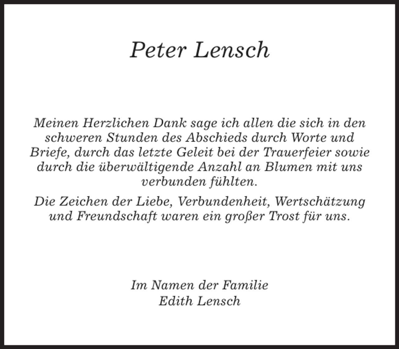 <p>Peter Lensch<br />Meinen Herzlichen Dank sage ich allen die sich in den<br />schweren Stunden des Abschieds durch Worte und<br />Briefe, durch das letzte Geleit bei der Trauerfeier sowie durch die überwältigende Anzahl an Blumen mit uns verbunden fühlten.<br />Die Zeichen der Liebe, Verbundenheit, Wertschätzung und Freundschaft waren ein großer Trost für uns.<br />Im Namen der Familie<br />Edith Lensch</p>