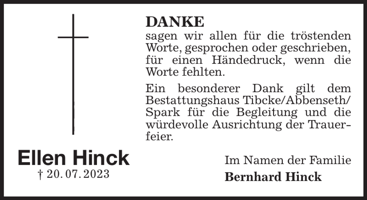 <p>DANKE<br />sagen wir allen für die tröstenden Worte, gesprochen oder geschrieben,<br />für einen Händedruck, wenn die Worte fehlten.<br />Ein besonderer Dank gilt dem<br />Bestattungshaus Tibcke/Abbenseth/<br />Spark für die Begleitung und die würdevolle Ausrichtung der Trauerfeier.<br />Im Namen der Familie<br />Bernhard Hinck<br />Ellen Hinck<br />† 20. 07. 2023</p>
