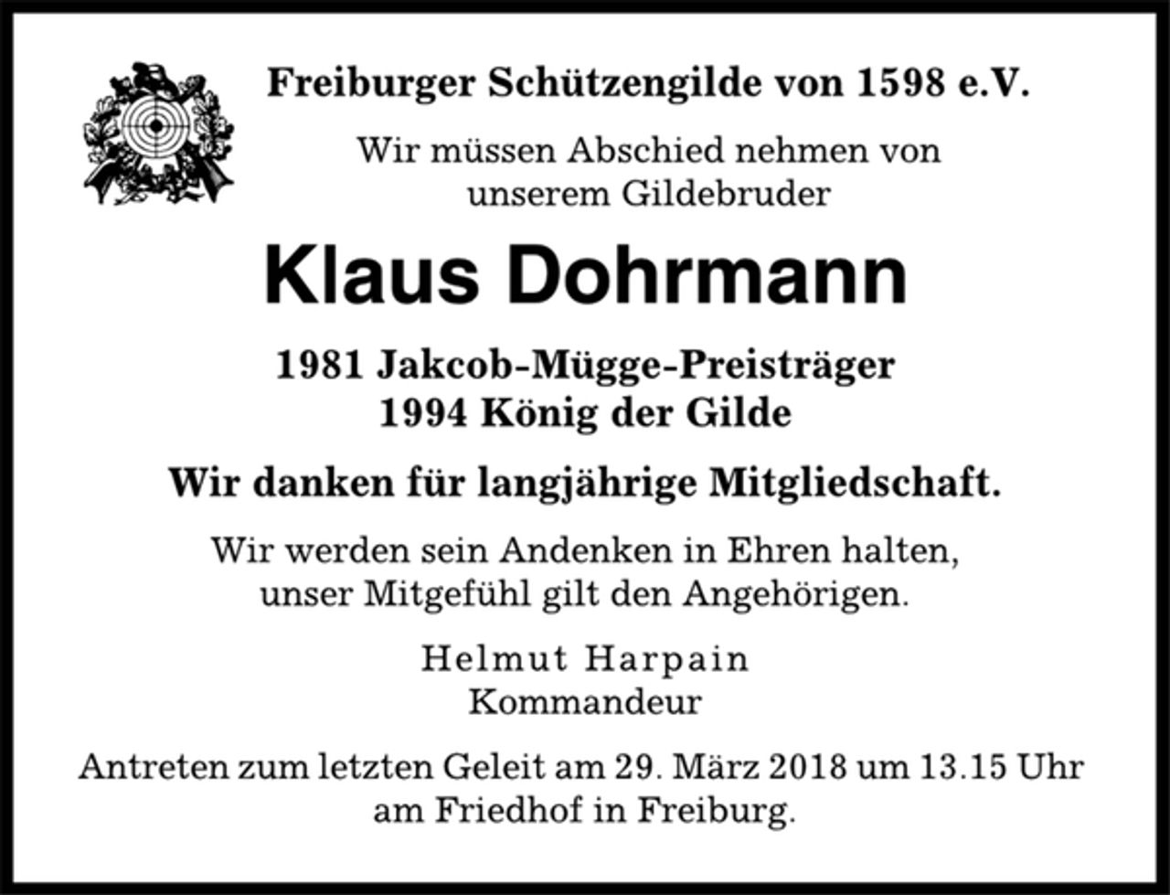 <p>Freiburger Schützengilde von 1598 e.V.<br />Wir müssen Abschied nehmen von<br />unserem Gildebruder<br />Klaus Dohrmann<br />1981 Jakcob-Mügge-Preisträger<br />1994 König der Gilde<br />Wir danken für langjährige Mitgliedschaft.<br />Wir werden sein Andenken in Ehren halten,<br />unser Mitgefühl gilt den Angehörigen.<br />Helmut Harpain<br />Kommandeur<br />Antreten zum letzten Geleit am 29. März 2018 um 13.15 Uhr<br />am Friedhof in Freiburg.</p>