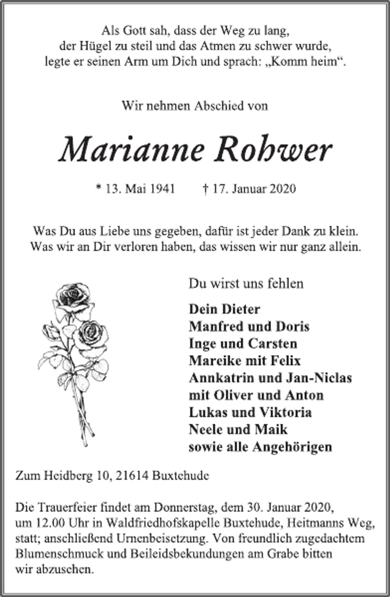 <p>Als Gott sah, dass der Weg zu lang,<br />der Hügel zu steil und das Atmen zu schwer wurde,<br />legte er seinen Arm um Dich und sprach; „Komm heim“.<br />Wir nehmen Abschied von<br />Marianne Rohwer<br />* 13. Mai 1941 † 17. Januar 2020<br />Was Du aus Liebe uns gegeben, dafür ist jeder Dank zu klein.<br />Was wir an Dir verloren haben, das wissen wir nur ganz allein.<br />Du wirst uns fehlen<br />Dein Dieter<br />Manfred und Doris<br />Inge und Carsten<br />Mareike mit Felix<br />Annkatrin und Jan-Niclas<br />mit Oliver und Anton<br />Lukas und Viktoria<br />Neele und Maik<br />sowie alle Angehörigen<br />Zum Heidberg 10, 21614 Buxtehude<br />Die Trauerfeier findet am Donnerstag, dem 30. Januar 2020,<br />um 12.00 Uhr in Waldfriedhofskapelle Buxtehude, Heitmanns Weg,<br />statt; anschließend Urnenbeisetzung. Von freundlich zugedachtem<br />Blumenschmuck und Beileidsbekundungen am Grabe bitten<br />wir abzusehen.</p>