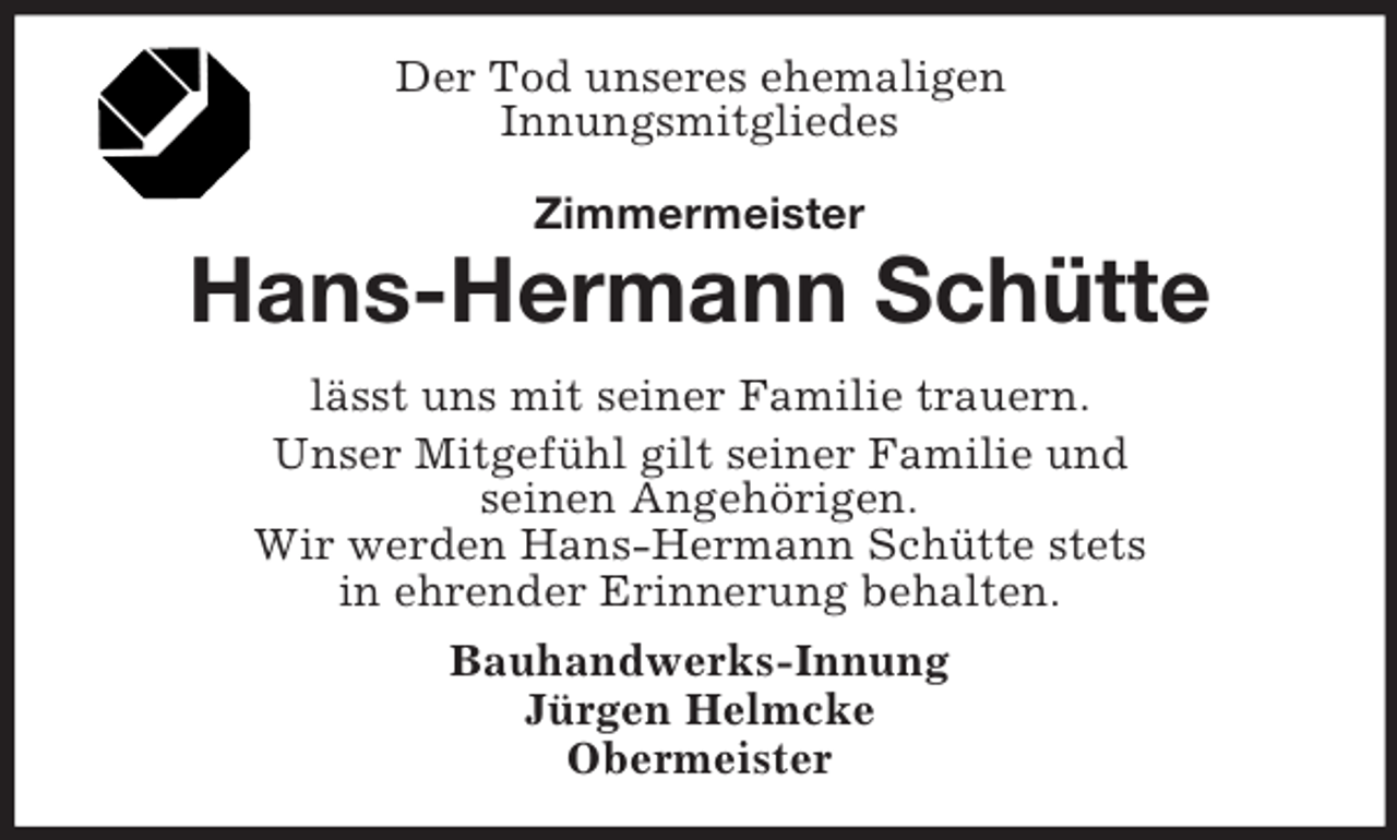 <p>Der Tod unseres ehemaligen<br />Innungsmitgliedes<br />Zimmermeister</p><p>Hans-Hermann Schütte<br />lässt uns mit seiner Familie trauern.<br />Unser Mitgefühl gilt seiner Familie und<br />seinen Angehörigen.<br />Wir werden Hans-Hermann Schütte stets<br />in ehrender Erinnerung behalten.<br />Bauhandwerks-Innung<br />Jürgen Helmcke<br />Obermeister</p>