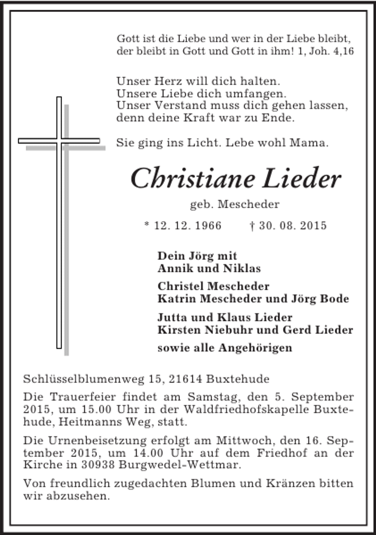 <p>Gott ist die Liebe und wer in der Liebe bleibt,<br />der bleibt in Gott und Gott in ihm! 1, Joh. 4,16<br />Unser Herz will dich halten.<br />Unsere Liebe dich umfangen.<br />Unser Verstand muss dich gehen lassen,<br />denn deine Kraft war zu Ende.<br />Sie ging ins Licht. Lebe wohl Mama.<br />Christiane Lieder<br />geb. Mescheder<br />* 12. 12. 1966 † 30. 08. 2015<br />Dein Jörg mit<br />Annik und Niklas<br />Christel Mescheder<br />Katrin Mescheder und Jörg Bode<br />Jutta und Klaus Lieder<br />Kirsten Niebuhr und Gerd Lieder<br />sowie alle Angehörigen<br />Schlüsselblumenweg 15, 21614 Buxtehude<br />Die Trauerfeier findet am Samstag, den 5. September 2015, um 15.00 Uhr in der Waldfriedhofskapelle Buxtehude, Heitmanns Weg, statt.<br />Die Urnenbeisetzung erfolgt am Mittwoch, den 16. September 2015, um 14.00 Uhr auf dem Friedhof an der Kirche in 30938 Burgwedel-Wettmar.<br />Von freundlich zugedachten Blumen und Kränzen bitten wir abzusehen.</p>