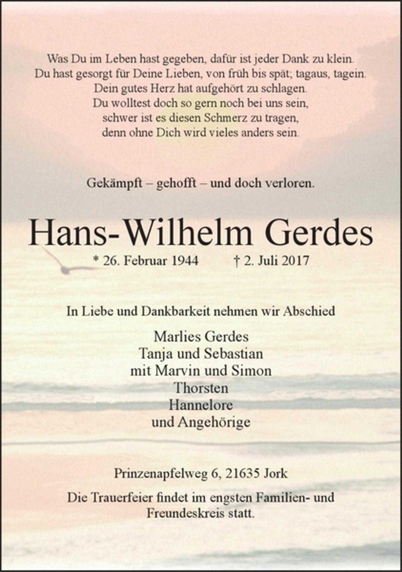 <p>Was Du im Leben hast gegeben, dafür ist jeder Dank zu klein.<br />Du hast gesorgt für Deine Lieben, von früh bis spät; tagaus, tagein.<br />Dein gutes Herz hat aufgehört zu schlagen.<br />Du wolltest doch so gern noch bei uns sein,<br />schwer ist es diesen Schmerz zu tragen,<br />denn ohne Dich wird vieles anders sein.</p><p>Gekämpft - gehofft - und doch verloren.</p><p>Hans-Wilhelm Gerdes<br />* 26. Februar 1944 + 2. Juli 2017</p><p>In Liebe und Dankbarkeit nehmen wir Abschied</p><p>Marlies Gerdes<br />Tanja und Sebastian<br />mit Marvin und Simon<br />Thorsten<br />Hannelore<br />mit Angehörige</p><p>Prinzenapfelweg 6, 21635 Jork<br />Die Trauerfeier findet im engsten Familien- und Freundeskreis statt.</p>