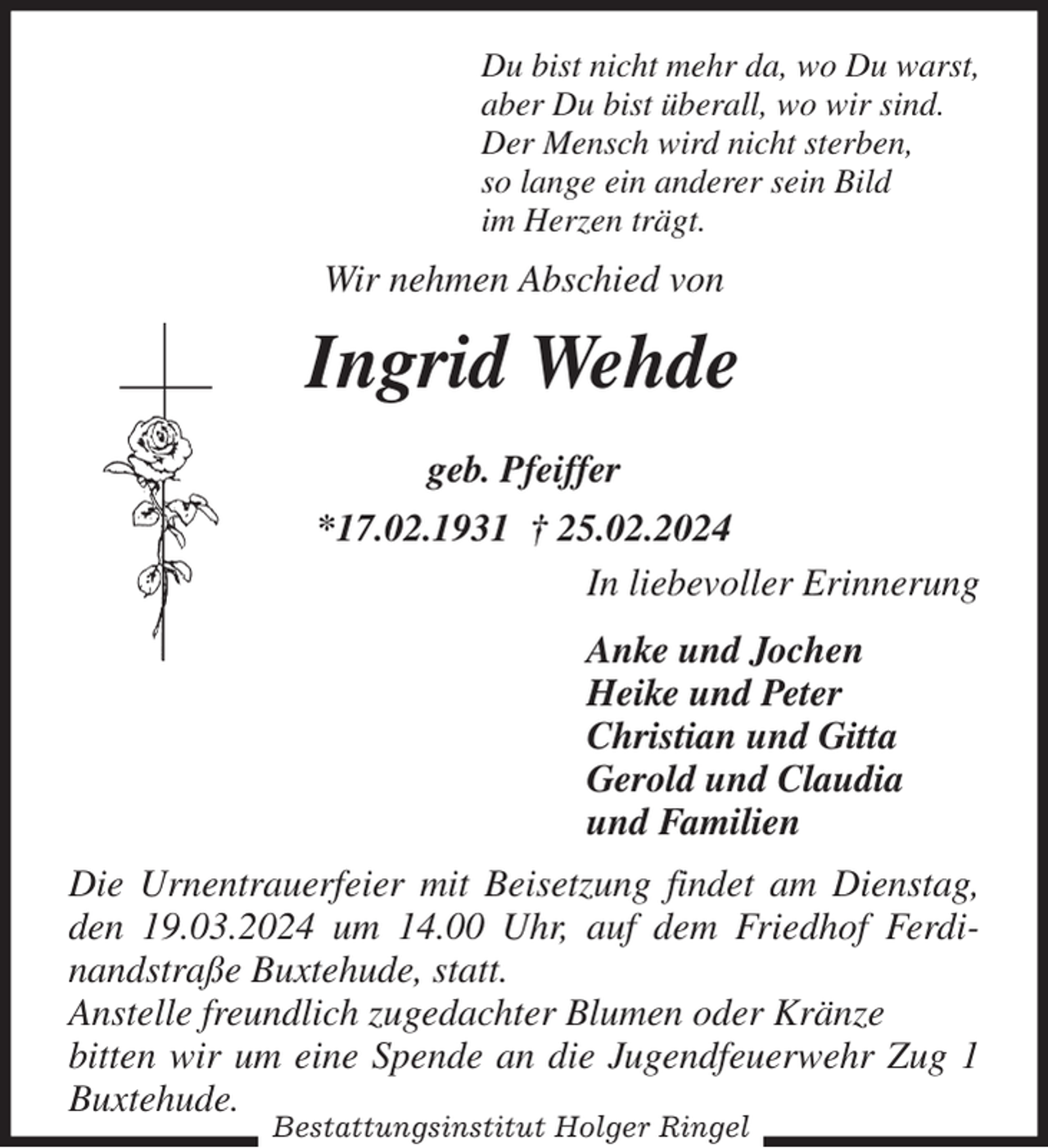 <p>Du bist nicht mehr da, wo Du warst,<br />aber Du bist überall, wo wir sind.<br />Der Mensch wird nicht sterben,<br />so lange ein anderer sein Bild<br />im Herzen trägt.<br />Wir nehmen Abschied von<br />Ingrid Wehde<br />geb. Pfeiffer<br />*17.02.1931 † 25.02.2024<br />In liebevoller Erinnerung</p><p>Anke und Jochen<br />Heike und Peter<br />Christian und Gitta<br />Gerold und Claudia<br />und Familien<br />Die Urnentrauerfeier mit Beisetzung findet am Dienstag, den 19.03.2024 um 14.00 Uhr, auf dem Friedhof Ferdinandstraße Buxtehude, statt.<br />Anstelle freundlich zugedachter Blumen oder Kränze<br />bitten wir um eine Spende an die Jugendfeuerwehr Zug 1 Buxtehude.<br />Bestattungsinstitut Holger Ringel</p>