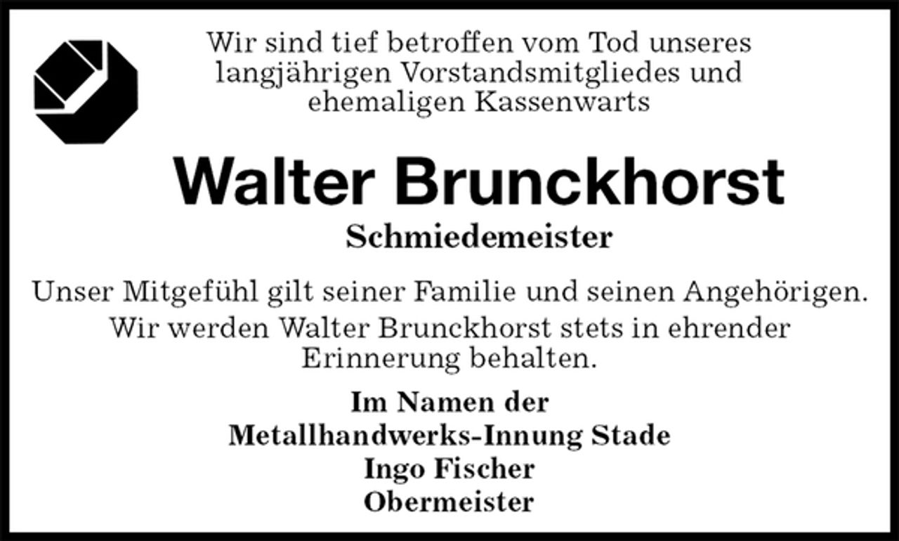<p>Wir sind tief betroffen vom Tod unseres<br />langjährigen Vorstandsmitgliedes und<br />ehemaligen Kassenwarts</p><p>Walter Brunckhorst<br />Schmiedemeister<br />Im Namen der<br />Metallhandwerks-Innung Stade<br />Ingo Fischer<br />Obermeister<br />Unser Mitgefühl gilt seiner Familie und seinen Angehörigen.<br />Wir werden Walter Brunckhorst stets in ehrender<br />Erinnerung behalten.</p>