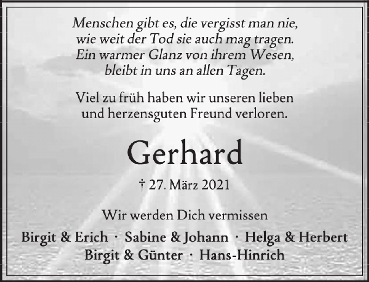 <p>Menschen gibt es, die vergisst man nie,<br />wie weit der Tod sie auch mag tragen.<br />Ein warmer Glanz von ihrem Wesen,<br />bleibt in uns an allen Tagen.<br />Viel zu früh haben wir unseren lieben<br />und herzensguten Freund verloren.<br />Gerhard<br />+ 27. März 2021<br />Wir werden dich vermissen<br />Birgit &amp; Erich<br />Sabine und Johann<br />Helga &amp; Herbert<br />Birgit &amp; Günter<br />Hans Hinrich</p>